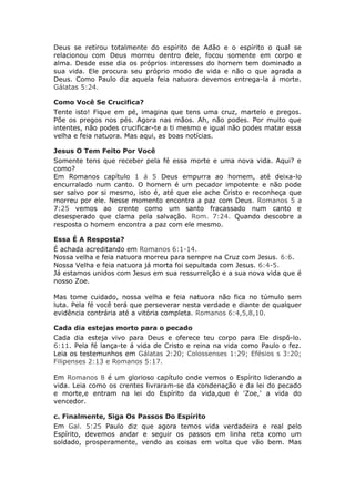 Deus se retirou totalmente do espírito de Adão e o espírito o qual se
relacionou com Deus morreu dentro dele, focou somente em corpo e
alma. Desde esse dia os próprios interesses do homem tem dominado a
sua vida. Ele procura seu próprio modo de vida e não o que agrada a
Deus. Como Paulo diz aquela feia natuora devemos entrega-la á morte.
Gálatas 5:24.

Como Você Se Crucifica?
Tente isto! Fique em pé, imagina que tens uma cruz, martelo e pregos.
Põe os pregos nos pés. Agora nas mãos. Ah, não podes. Por muito que
intentes, não podes crucificar-te a ti mesmo e igual não podes matar essa
velha e feia natuora. Mas aqui, as boas notícias.

Jesus O Tem Feito Por Você
Somente tens que receber pela fé essa morte e uma nova vida. Aqui? e
como?
Em Romanos capítulo 1 á 5 Deus empurra ao homem, até deixa-lo
encurralado num canto. O homem é um pecador impotente e não pode
ser salvo por si mesmo, isto é, até que ele ache Cristo e reconheça que
morreu por ele. Nesse momento encontra a paz com Deus. Romanos 5 a
7:25 vemos ao crente como um santo fracassado num canto e
desesperado que clama pela salvação. Rom. 7:24. Quando descobre a
resposta o homem encontra a paz com ele mesmo.

Essa É A Resposta?
É achada acreditando em Romanos 6:1-14.
Nossa velha e feia natuora morreu para sempre na Cruz com Jesus. 6:6.
Nossa Velha e feia natuora já morta foi sepultada com Jesus. 6:4-5.
Já estamos unidos com Jesus em sua ressurreição e a sua nova vida que é
nosso Zoe.

Mas tome cuidado, nossa velha e feia natuora não fica no túmulo sem
luta. Pela fé você terá que perseverar nesta verdade e diante de qualquer
evidência contrária até a vitória completa. Romanos 6:4,5,8,10.

Cada dia estejas morto para o pecado
Cada dia esteja vivo para Deus e oferece teu corpo para Ele dispô-lo.
6:11. Pela fé lança-te á vida de Cristo e reina na vida como Paulo o fez.
Leia os testemunhos em Gálatas 2:20; Colossenses 1:29; Efésios s 3:20;
Filipenses 2:13 e Romanos 5:17.

Em Romanos 8 é um glorioso capítulo onde vemos o Espírito liderando a
vida. Leia como os crentes livraram-se da condenação e da lei do pecado
e morte,e entram na lei do Espírito da vida,que é 'Zoe,' a vida do
vencedor.

c. Finalmente, Siga Os Passos Do Espírito
Em Gal. 5:25 Paulo diz que agora temos vida verdadeira e real pelo
Espírito, devemos andar e seguir os passos em linha reta como um
soldado, prosperamente, vendo as coisas em volta que vão bem. Mas
 