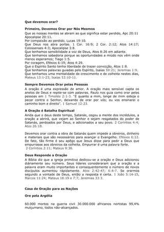 Que devemos orar?

Primeiro, Devemos Orar por Nós Mesmos
Que as nossas mentes se abram ao que significa estar perdido, Apc 20:11
Apocalipse 20:11.
Por compaixão ao perdido, Lucas 19:10.
Que Deus nos abra portas. 1 Cor. 16:9; 2 Cor. 2:12; Atos 14:17;
Colossenses 4:3; Apocalipse 3:8.
Que tenhamos sensibilidade a voz de Deus, Atos 8:26 em adiante.
Que tenhamos sabedoria porque as oportunidades a miúdo nos vêm onde
menos esperamos; Tiago 1:5.
Por coragem, Efésios 6:19; Atos 4:29.
Que o Espírito Santo tenha liberdade de trazer convicção, Atos 1:8.
Que tenhamos palavras guiadas pelo Espírito, Isaías 59:21; Jeremias 1:9.
Que tenhamos uma mentalidade de crescimento e de colheita nestes dias,
Mateus 13:1-23; Isaías 53:10-11.

Sempre Devemos Orar pelas Pessoas
A oração é uma expressão de amor. A oração mais sensível capta os
anelos de Deus e repite-se com palavras. Paulo nos guia como orar pelas
pessoas em 1 Timotéo 2:1-3. “E quanto a mim, longe de mim esteja o
pecar contra o Senhor, deixando de orar por vós; eu vos ensinarei o
caminho bom e direito". 1 Samuel 12:23.

A Oração é Batalha Espiritual
Ainda que o deus deste tempo, Satanás, cegou a mente dos incrédulos, a
oração a abrirá, que vejam ao Senhor e sejam resgatados do poder de
Satanás, perdoados por Deus, e adicionados a seu povo. 2 Coríntios 4:4;
Atos 26:18.

Devemos orar contra a obra de Satanás quem impede a obreiros, dinheiro
e materiais que são necessários para avançar o Evangelho. Efésios 6:12.
De fato, tão firme é seu apêgo que Jesus disse para pedir a Deus que
empurrasse aos obreiros da colheita. Empurrar é uma palavra forte.
 2 Coríntios 2:11; Mateus 9:38.

Deus Responde a Oração
A Bíblia diz que a igreja primitiva dedicou-se a oração e Deus adicionou
diáriamente seu número. Seus líderes consideraram que a oração e a
palavra eram muito importantes e consequentemente o número de novos
discípulos aumentou rápidamente. Atos 2:42-47; 6:4-7. Se orarmos
segundo a vontade de Deus, então a resposta é certa. 1 João 5:14-15,
Marcos 11:24; Mateus 18:19 e 7:7; Jeremias 33:3.


Casa de Oração para as Nações

Ore pela Argélia

60.000 mortos na guerra civil 30.000.000 africanos nortistas 99,4%
mulçumano, todos não-alcançados.
 