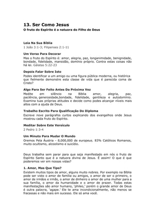 13. Ser Como Jesus
O fruto do Espírito é a natuora do Filho de Deus



Leia Na Sua Bíblia
1 João 3:1-3; Filipenses 2:1-11

Um Verso Para Decorar
Mas o fruto do Espírito é: amor, alegria, paz, longanimidade, benignidade,
bondade, fidelidade, mansidão, domínio próprio. Contra estas coisas não
há lei. Gálatas 5:22-23

Depois Falar Sobre Isto
Podes identificar a um amigo ou uma figura pública moderna, ou histórica
que fielmente demonstre esta classe de vida que é parecida coma de
Cristo?

Algo Para Ser Feito Antes Da Próxima Vez
Medite     em      silêncio  na     Bíblia   amor,     alegria,    paz,
paciência, generosidade,bondade, fidelidade, gentileza e autodomínio.
Examina tuas próprias atitudes e decide como podes alcançar níveis mais
altos com a ajuda de Deus.

Trabalho Escrito Para Qualificação Do Diploma
Escreve nove parágrafos curtos explicando dos evangelhos onde Jesus
mostrou cada fruto do Espírito.

Meditar Sobre Este Versículo
2 Pedro 1:3-4

Um Minuto Para Mudar O Mundo
Oremos Pela Áustria - 8,000,000 de europeus. 83% Católicos Romanos,
muito ocultismo, alcoolismo e suicídio.


Deus trabalha sem parar para que seja manifestado em nós o fruto de
Espírito Santo que é a natuora divina de Jesus. É assim! O que é que
poderemos ver em nossas vidas?

1. Amor, Mas Que Tipo?
Existem muitos tipos de amor, alguns muito nobres. Por exemplo na Bíblia
pode ser visto o amor de família ou amigos, o amor de ser o primeiro, o
amor de irmãos e irmãs, o amor de dinheiro o amor de uma mulher para a
sua família, o amor da humanidade e o amor de prazer. Todas estas
manifestações são amor humano, ‘phileo,’ porém o grande amor de Deus
é outra palavra, ‘agape.’ Ele te ama incondicionalmente, não menos se
fracassas e não mais em sucesso. Ele só ama você.
 