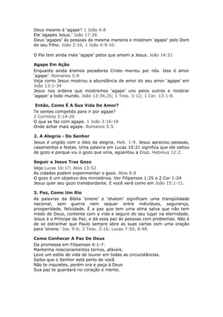Deus mesmo é ‘agape’! 1 João 4:8
Ele ‘agapes Jesus.’ João 17:26
Deus ‘agapes’ ás pessoas da mesma maneira e mostram ‘agape’ pelo Dom
do seu Filho. João 3:16, 1 João 4:9-10.

O Pai tem ainda mais ‘agape’ pelos que amam a Jesus. João 14:21

Agape Em Ação
Enquanto ainda éramos pecadores Cristo morreu por nós. Isso é amor
‘agape’. Romanos 5:8
Veja como Jesus mostrou a abundância de amor do seu amor ‘agape’ em
João 13:1-34
Jesus nos ordena que mostremos ‘agape’ uns pelos outros e mostrar
‘agape’ a todo mundo. João 13:34,35; 1 Tess. 3:12; 1 Cor. 13:1-8.

 Então, Como É A Sua Vida De Amor?
Te sentes compelido para ir por agape?
2 Corintios 5:14-20
O que se faz com agape. 1 João 3:16-18
Onde achar mais agape. Romanos 5:5.

2. A Alegria - Do Senhor
Jesus é ungido com o óleo da alegria, Heb. 1:9. Jesus apreciou pessoas,
casamentos e festas. Uma palavra em Lucas 10:21 significa que ele saltou
de gozo e porque viu o gozo que viria, agüentou a Cruz. Hebreus 12:2.

Seguir a Jesus Traz Gozo
Veja Lucas 10:17; Atos 13:52
As cidades podem experimentar o gozo. Atos 8:8
O gozo é um objetivo dos ministérios. Ver Filipenses 1:25 e 2 Cor 1:24
Jesus quer seu gozo transbordante. E você verá como em João 15:1-11.

3. Paz, Como Um Rio
As palavras da Bíblia ‘eirene’ e ‘shalom’ significam uma tranqüilidade
nacional, sem guerra nem sequer entre indivíduos, segurança,
prosperidade, felicidade. É a paz que tem uma alma salva que não tem
medo de Deus, contente com a vida e seguro do seu lugar na eternidade.
Jesus é o Príncipe da Paz, e dá essa paz ás pessoas com problemas. Não é
de se estranhar que Paulo sempre abre as suas cartas com uma oração
para ‘eirene.’ Isa. 9:6; 2 Tess. 3:16; Lucas 7:50, 8:48.

Como Conhecer A Paz De Deus
Da promessa em Filipenses 4:1-7:
Mantenha relacionamentos ternos, afáveis.
Leve um estilo de vida de louvor em todas as circunstâncias.
Saiba que o Senhor está perto de você.
Não te inquietes, porém ora e peça á Deus
Sua paz te guardará no coração e mente.
 