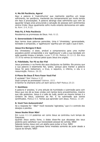 4. Me Dê Paciência, Agora!
Aqui a palavra é ‘makrothumia’ que realmente significa um longo
sofrimento, ter paciência, mantendo seu temperamento por muito tempo
em face á provocações. A palavra abrange esse sofrimento que vem ao
aguardar longos anos procurando a salvação de pessoas sem sentimentos
contra Cristo. Deus igualmente sofre muito entanto demoramos em sabe-
lo. Rom. 2:4, 9:22.

Pela Fé, E Pela Paciência
Recebemos as promessas de Deus. Heb. 6:12.

5. Generosidade E Bondade
Aqui temos duas palavras parecidas. Uma é ‘chrestotes,’ generosidade,
bondade e compaixão, e ‘agathosune’ significa por em ação o que é bom.

Jesus Era Benigno E Bom
Era 'chrestotes,' é dizer, amável e compreensivo para uma mulher
pecadora porém arrependida e era 'agathosune' e pôs a sua bondade em
ação quando limpou o templo. Lucas 7:37-50, Mateus 21:12-13. Em Atos
10:30 to vemos os motivos pelos quais Jesus era ungido.

6. Fidelidade, Ter Fé ou Ser Fiel
Jesus prometeu ir na frente dos seus discípulos na Galiléia. Ele provou que
a sua palavra é totalmente fiel, ‘pistis,’ porque para manter a palavra
Jesus foi para Getsemani, a Cruz, o sepulcro, o inferno, o céu e a
ressurreição. Mateus. 26:32.

O Plano De Deus É Para Fazer Você Fiel
É verdade? ‘Sim’ Mateus 5:37
Você cumpre as promessas? Salmos. 15:5
O Senhor te chamará como um bom servo e fiel? Mateus 25:21

7. Gentileza
A palavra é ‘praotes,’ é uma atitude de humildade e submissão para com
Deus que nos dá as boas vindas com tantos bons procedimentos, mesmo
que não gostemos. Jesus é o Leão de Judá, porém ao mesmo tempo é o
cordeiro de Deus, submisso ao Pai. E na submissão que somos
santificados. Mateus 5:5. Temos que aprender com Jesus. Mateus. 11:29

8. Você Tem Autocontrole?
Se a resposta for ' Não?' Você necessita ‘egkrateia,’ que é o controle dos
desejos e paixões.

Jesus Soube Dizer Não!
Em Lucas 4:1-14 podemos ver como Jesus se controlou num tempo de
fraquezas.
Quando Jesus sentiu fome, o diabo disse-lhe que abusasse dos seus
poderes para satisfazer sua necessidade pessoal de comida. NÃO!
Satanás tentou Jesus com um atalho para evitar a Cruz. NÃO!
Satanás sugeriu que ganhasse fama imediata somente de pular desde a
cúpula do templo. NÃO!
 