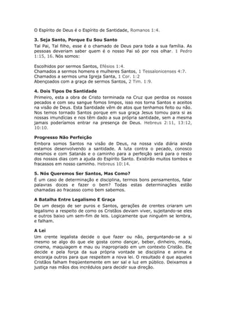 O Espírito de Deus é o Espírito de Santidade, Romanos 1:4.

3. Seja Santo, Porque Eu Sou Santo
Tal Pai, Tal filho, esse é o chamado de Deus para toda a sua família. As
pessoas deveriam saber quem é o nosso Pai só por nos olhar. 1 Pedro
1:15, 16. Nós somos:

Escolhidos por sermos Santos, Efésios 1:4.
Chamados a sermos homens e mulheres Santos, 1 Tessalonicenses 4:7.
Chamados a sermos uma Igreja Santa, 1 Cor. 1:2
Abençoados com a graça de sermos Santos, 2 Tim. 1:9.

4. Dois Tipos De Santidade
Primeiro, esta a obra de Cristo terminada na Cruz que perdoa os nossos
pecados e com seu sangue fomos limpos, isso nos torna Santos e aceitos
na visão de Deus. Esta Santidade vêm de atos que tenhamos feito ou não.
Nos temos tornado Santos porque em sua graça Jesus tomou para si as
nossas imundícias e nos têm dado a sua própria santidade, sem a mesma
jamais poderíamos entrar na presença de Deus. Hebreus 2:11, 13:12,
10:10.

Progresso Não Perfeição
Embora somos Santos na visão de Deus, na nossa vida diária ainda
estamos desenvolvendo a santidade. A luta contra o pecado, conosco
mesmos e com Satanás e o caminho para a perfeição será para o resto
dos nossos dias com a ajuda do Espírito Santo. Existirão muitos tombos e
fracassos em nosso caminho. Hebreus 10:14.

5. Nós Queremos Ser Santos, Mas Como?
É um caso de determinação e disciplina, termos bons pensamentos, falar
palavras doces e fazer o bem? Todas estas determinações estão
chamadas ao fracasso como bem sabemos.

A Batalha Entre Legalismo E Graça
De um desejo de ser puros e Santos, gerações de crentes criaram um
legalismo a respeito de como os Cristãos deviam viver, sujeitando-se eles
e outros baixo um sem-fim de leis. Logicamente que ninguém se lembra,
e falham.

A Lei
Um crente legalista decide o que fazer ou não, perguntando-se a si
mesmo se algo do que ele gosta como dançar, beber, dinheiro, moda,
cinema, maquiagem e mau ou inapropriado em um contexto Cristão. Ele
decide e pela força da sua própria vontade se disciplina e anima e
encoraja outros para que respeitem a nova lei. O resultado é que aqueles
Cristãos falham freqüentemente em ser sal e luz em público. Deixamos a
justiça nas mãos dos incrédulos para decidir sua direção.
 