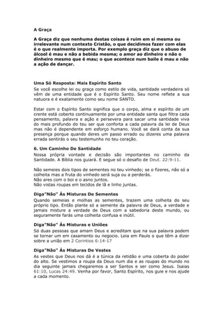 A Graça

A Graça diz que nenhuma destas coisas é ruim em si mesma ou
irrelevante num contexto Cristão, o que decidimos fazer com elas
é o que realmente importa. Por exemplo graça diz que o abuso de
álcool é mau e não a bebida mesma; o amor ao dinheiro e não o
dinheiro mesmo que é mau; o que acontece num baile é mau e não
a ação de dançar.



Uma Só Resposta: Mais Espírito Santo
Se você escolhe lei ou graça como estilo de vida, santidade verdadeira só
vêm de uma entidade que é o Espírito Santo. Seu nome reflete a sua
natuora e é exatamente como seu nome SANTO.

Estar com o Espírito Santo significa que o corpo, alma e espírito de um
crente está coberto continuamente por uma entidade santa que filtra cada
pensamento, palavra e ação e persevera para sacar uma santidade viva
do mais profundo do teu ser que conforta a cada palavra da lei de Deus
mas não é dependente em esforço humano. Você se dará conta da sua
presença porque quando deres um passo errado ou dizeres uma palavra
errada sentirás o seu testemunho no teu coração.

6. Um Caminho De Santidade
Nossa própria vontade e decisão são importantes no caminho da
Santidade. A Bíblia nos guiará. E segue só o desafio de Deut. 22:9-11.

Não semeies dois tipos de sementes no teu vinhedo; se o fizeres, não só a
colheita mas a fruta do vinhedo será suja ou a perderás.
Não ares com o boi e o asno juntos.
Não vistas roupas em tecidos de lã e linho juntas.

Diga”Não" Ás Misturas De Sementes
Quando semeias e molhas as sementes, trazem uma colheita do seu
próprio tipo. Então plante só a semente da palavra de Deus, a verdade e
jamais misture a verdade de Deus com a sabedoria deste mundo, ou
seguramente farás uma colheita confusa e inútil.

Diga”Não" Ás Misturas e Uniões
Só duas pessoas que amam Deus e acreditam que na sua palavra podem
se tornar um em casamento ou negocio. Leia em Paulo o que têm a dizer
sobre a união em 2 Corintios 6:14-17

Diga”Não" Ás Misturas De Vestes
As vestes que Deus nos dá é a túnica da retidão e uma coberta do poder
do alto. Se vestimos a roupa da Deus num dia e as roupas do mundo no
dia seguinte jamais chegaremos a ser Santos e ser como Jesus. Isaias
61:10, Lucas 24:49. Venha por favor, Santo Espírito, nos guie e nos ajude
a cada momento.
 