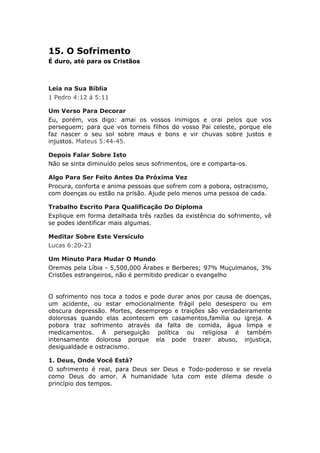 15. O Sofrimento
É duro, até para os Cristãos



Leia na Sua Bíblia
1 Pedro 4:12 á 5:11

Um Verso Para Decorar
Eu, porém, vos digo: amai os vossos inimigos e orai pelos que vos
perseguem; para que vos torneis filhos do vosso Pai celeste, porque ele
faz nascer o seu sol sobre maus e bons e vir chuvas sobre justos e
injustos. Mateus 5:44-45.

Depois Falar Sobre Isto
Não se sinta diminuído pelos seus sofrimentos, ore e comparta-os.

Algo Para Ser Feito Antes Da Próxima Vez
Procura, conforta e anima pessoas que sofrem com a pobora, ostracismo,
com doenças ou estão na prisão. Ajude pelo menos uma pessoa de cada.

Trabalho Escrito Para Qualificação Do Diploma
Explique em forma detalhada três razões da existência do sofrimento, vê
se podes identificar mais algumas.

Meditar Sobre Este Versículo
Lucas 6:20-23

Um Minuto Para Mudar O Mundo
Oremos pela Líbia - 5,500,000 Árabes e Berberes; 97% Muçulmanos, 3%
Cristões estrangeiros, não é permitido predicar o evangelho


O sofrimento nos toca a todos e pode durar anos por causa de doenças,
um acidente, ou estar emocionalmente frágil pelo desespero ou em
obscura depressão. Mortes, desemprego e traições são verdadeiramente
dolorosas quando elas acontecem em casamentos,família ou igreja. A
pobora traz sofrimento através da falta de comida, água limpa e
medicamentos. A perseguição política ou religiosa é também
intensamente dolorosa porque ela pode trazer abuso, injustiça,
desigualdade e ostracismo.

1. Deus, Onde Você Está?
O sofrimento é real, para Deus ser Deus e Todo-poderoso e se revela
como Deus do amor. A humanidade luta com este dilema desde o
princípio dos tempos.
 