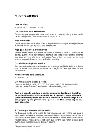 4. A Preparação


Leia na Bíblia
1 Pedro 3:8-22; Daniel 12:2-4

Um Versículo para Memorizar
Esteja sempre preparado para responder a todo aquele que vos pedir
razão da esperança que há em vós. 1 Pedro 3:15

Fale Sobre Isto
Quais perguntas você pode fazer a alguém de forma que ao responde-las
a pessoa abra a porta para o seu testemunho.

Algo para Fazer na próxima vez
Pensar sobre como o Senhor te levou á acreditar nele e como ele te
ajudou quando nele acreditastes. Escreva isso tudo, então pratica dizendo
aos seus amigos, até que você possa faze-lo isto em uma forma mais
amena, não religiosa em menos de dois minutos.

O trabalho de diploma escrito
Escreve não mais do que duas páginas em que a parábola do filho pródigo
que diz sobre uma pessoa perdida e do coração de Deus em favor da sua
restauração.

Meditar Sobre este Versículo
2 Timoteo 1:7

Um Minuto para mudar o Mundo
Oremos Por Bélgica -10, 000,000 Europeus, só 0,32% evangelizados.
Sede da União Européia, Altamente Industrializado, e rico.


Pedro, o grande apóstolo e pastor amado faz também o trabalho
do evangelista de vez em quando. Em 1 Pedro 3:1-8 ele abre seu
coração como o pastor, entretanto em verso 13 ele encoraja á sua
congregação para ganhar almas para Jesus. Nós vamos seguir seu
bom conselho.



1. Temos que Superar Nosso Medo
Na Espanha existe uma igreja de marginalizados que viviam nas ruas, e
sem medo roubavam pessoas, tomando drogas e vendendo sexo. Jesus
maravilhosamente tem salvo as vidas de centena deles. Eles costumavam
roubar na rua, mas agora ao saberem que teriam que voltar às ruas para
evangelizar tiveram medo e dizeram assim:

"As pessoas vão rir de mim”.
 