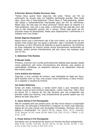 O Escritor Steven Chalke Escreveu Isto,
“Talvez Deus queira fazer algo,mas não pode. Talvez, por fim ao
sofrimento do mundo seja um trabalho demasiado grande. Mas neste
caso, Deus não é Todo-poderoso? Talvez Deus é Todo-poderoso, porém
não esteja o suficientemente interessado para por fim ao sofrimento.
Neste caso, Ele não seja um Deus amoroso? Talvez Deus se importe e é
Todo-poderoso, mas com a sua visão, o sofrimento não seja tão ruim, tão
real ou tão ameaçador quanto nós o vemos. Talvez seja parte de um
processo longo de aprendizado. Neste caso dispensamos o sofrimento e o
maligno com uma ilusão."

Existe Alguma Resposta?
Alguns dizem que o sofrimento não é tão ruim assim, ou faz parte de um
quadro mais amplo que nos ajuda a aprender, seja o resultado do pecado
da pessoa, ou têm influencia de Satanás na guerra espiritual. Se tomamos
as duas respostas ao mesmo tempo temos parcialmente esclarecidas as
dúvidas, porém jamais entenderemos até que Jesus nos explique tudo
isso no céu.

2. Sabemos Três Razões

O Mundo Caído
Primeira, vivemos num mundo profundamente afetado pelo pecado, desde
níveis galácticos, até níveis microscópicos dos átomos, isso explica as
calamidades climáticas, os desastres naturais e as catástrofes internas
dos nossos corpos.

Livre Arbítrio Do Homem
Segunda, a livre vontade do homem, esta habilidade foi dada por Deus,
para escolher bem ou mal, mas produz muito sofrimento, e Deus limitou-
se a respeitar a escolha do homem.

Um Diabo Malicioso
Existe um diabo malicioso, e sendo assim tudo o que necessita para
triunfar é que os bons homens nada façam. Luther King dize, “Até o final
do século 20, a maioria de nós não teremos que nos arrepender dos
grandes males que fizemos, mas simplesmente da grande apatia que nos
deteve de fazer algo bom."

3. Jesus Sofreu E Foi Perseguido
Não foi recebido pelo seu próprio povo, de fato houve abuso e conspiração
contra Ele, foi torturado e finalmente o mataram no modo mais doloroso,
depois de um juízo injusto com acusações infundadas, mentiras, sem júri,
defesa e misericórdia. Ver Salmo 69:20; Isaías 50:6; 53:5; Zacarias.
13:6; Marcos 15:34; Lucas 22:44; Heb 2:10; 5:8; 13:12; 1 Pedro. 1:11;
2:21; 3:18.

4. Paulo Sofreu E Foi Perseguido
Aconteceu com os discípulos de Jesus e os homens de Deus antigamente.
Atos 9:29; 13:50; 14:5,19; 16:22; 18:12; 21:36; 22:22; 23:10; 1 Cor.
4:12; 2 Cor 4:9; 11:24; 2 Tim 2:9; 3:11.
 