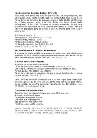 Não Esperemos Que Nos Tratem Diferente
Jesus dize, “Um servo não é maior que seu amo. Se me perseguem, eles
perseguirão você. Neste mundo você terá dificuldades. Não tenha medo.
Porém tomei os corações! Eu superei o mundo. João 15:20; 16:33. Paulo
diz, “Todos querem levar uma vida Santa em Cristo Jesus serão
perseguidos." 2 Tim 3:12. Em todos os tempos os crentes tem sofrido e
até morreram por seguir a Cristo, também em Ruanda e Irã em 1997. Até
hoje vem provações para os crentes e Deus os chama para sofre-las por
amor a Ele.

Sofrimento, Atos 9:16.
Perseguição e Ódio, Mateus 5:11, 10:22.
Perda da Vida, Mateus 10:39;
Perda de Possessões, Mateus 19:29.
Perda da Reputação 1 Cor 4:10, 2 Cor 4:5.
Morte, 2 Cor 4:11, 12:10, Fil 1:29.

Nos Submetemos A Deus Ou Ao Homem?
A resposta da igreja sofrida é que primeiro e antes que nada obedeçamos
a palavra de Deus. Se necessário nos submetamos também para o castigo
dado pelo homem por termos feito isso. Atos 5:29, 4:19.

5. Como Vencer O Sofrimento
Agradeça em todas as circunstâncias.
Louve ao Senhor em todas as circunstâncias. 1 Pedro 4:12-19
Ore sempre, clame pela justiça da corte mais alta de todas, no céu.
Perdoe, porque não sabem o que fazem.
Tome parte da guerra espiritual, porque a nossa batalha não é contra
carne e sangue. Efésios 6:12.

Talvez Deus te envie um terremoto com o fez em Filipos para soltar Paulo
e Silas da prisão, ou te envie um anjo como o fez com Pedro para liberta-
lo, da prisão, ou escolha caminhar nas chamas da dor contigo. Atos
16:25-30; 12:1-12; Daniel 3:35.

Conselhos Práticos Da Bíblia
Devemos amar os nossos inimigos, por mais difícil que seja.
Abençoa os que amaldiçoam.
Faça o bem aos que te odeiam.
Ora pelos que te perseguem.
Não devolvas o mal com o mal
Ministra aos que estão sofrendo.

Mateus 5:43-48; Ex 23:4-5, Jó 31:29, Prov 24:17, 25:21, 22:20.22
24:29; Mateus 5:39-44; Rom 12:14-21; Lucas 6:27,35, 23:34; 1 Tess
5:15. Atos 7:60. Lev. 19:18; 1 Pedro 3:9, 1 Pedro 5:9-11.
 