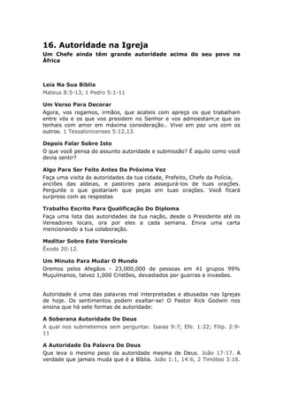 16. Autoridade na Igreja
Um Chefe ainda têm grande autoridade acima do seu povo na
África



Leia Na Sua Bíblia
Mateus 8:5-13, 1 Pedro 5:1-11

Um Verso Para Decorar
Agora, vos rogamos, irmãos, que acateis com apreço os que trabalham
entre vós e os que vos presidem no Senhor e vos admoestam;e que os
tenhais com amor em máxima consideração.. Vivei em paz uns com os
outros. 1 Tessalonicenses 5:12,13.

Depois Falar Sobre Isto
O que você pensa do assunto autoridade e submissão? É aquilo como você
devia sentir?

Algo Para Ser Feito Antes Da Próxima Vez
Faça uma visita ás autoridades da tua cidade, Prefeito, Chefe da Polícia,
anciões das aldeias, e pastores para assegurá-los de tuas orações.
Pergunte o que gostariam que peças em tuas orações. Você ficará
surpreso com as respostas

Trabalho Escrito Para Qualificação Do Diploma
Faça uma lista das autoridades da tua nação, desde o Presidente até os
Vereadores locais, ora por eles a cada semana. Envia uma carta
mencionando a tua colaboração.

Meditar Sobre Este Versículo
Êxodo 20:12.

Um Minuto Para Mudar O Mundo
Oremos pelos Afegãos - 23,000,000 de pessoas em 41 grupos 99%
Muçulmanos, talvez 1,000 Cristões, devastados por guerras e invasões.


Autoridade é uma das palavras mal interpretadas e abusadas nas Igrejas
de hoje. Os sentimentos podem exaltar-se! O Pastor Rick Godwin nos
ensina que há sete formas de autoridade:

A Soberana Autoridade De Deus
A qual nos submetemos sem perguntar. Isaias 9:7; Efe. 1:22; Filip. 2:9-
11

A Autoridade Da Palavra De Deus
Que leva o mesmo peso da autoridade mesma de Deus. João 17:17. A
verdade que jamais muda que é a Bíblia. João 1:1, 14:6, 2 Timóteo 3:16.
 