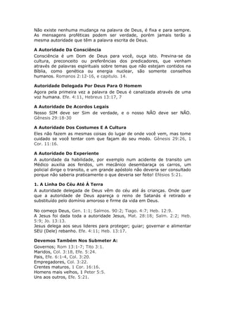 Não existe nenhuma mudança na palavra de Deus, é fixa e para sempre.
As mensagens proféticas podem ser verdade, porém jamais terão a
mesma autoridade que têm a palavra escrita de Deus.

A Autoridade Da Consciência
Consciência é um Dom de Deus para você, ouça isto. Previna-se da
cultura, preconceito ou preferências dos predicadores, que venham
através de palavras espirituais sobre temas que não estejam contidos na
Bíblia, como genética ou energia nuclear, são somente conselhos
humanos. Romanos 2:12-16, e capitulo. 14.

Autoridade Delegada Por Deus Para O Homem
Agora pela primeira vez a palavra de Deus é canalizada através de uma
voz humana. Efe. 4:11, Hebreus 13:17, 7

A Autoridade De Acordos Legais
Nosso SIM deve ser Sim de verdade, e o nosso NÃO deve ser NÃO.
Gênesis 29:18-30

A Autoridade Dos Costumes E A Cultura
Eles não fazem as mesmas coisas do lugar de onde você vem, mas tome
cuidado se você tentar com que façam do seu modo. Gênesis 29:26, 1
Cor. 11:16.

A Autoridade Do Experiente
A autoridade da habilidade, por exemplo num acidente de transito um
Médico auxilia aos feridos, um mecânico desembaraça os carros, um
policial dirige o transito, e um grande apóstolo não deveria ser consultado
porque não saberia praticamente o que deveria ser feito! Efésios 5:21.

1. A Linha Do Céu Até Á Terra
A autoridade delegada de Deus vêm do céu até ás crianças. Onde quer
que a autoridade de Deus apareça o reino de Satanás é retirado e
substituído pelo domínio amoroso e firme da vida em Deus.

No começo Deus, Gen. 1:1; Salmos. 90:2; Tiago. 4:7; Heb. 12:9.
A Jesus foi dada toda a autoridade Jesus, Mat. 28:18; Salm. 2:2; Heb.
5:9; Jo. 13:13.
Jesus delega aos seus lideres para proteger; guiar; governar e alimentar
SEU (Dele) rebanho. Efe. 4:11; Heb. 13:17.

Devemos Também Nos Submeter A:
Governos; Rom 13:1-7; Tito 3:1.
Maridos, Col. 3:18, Efe. 5:24.
Pais, Efe. 6:1-4, Col. 3:20.
Empregadores, Col. 3:22.
Crentes maturos, 1 Cor. 16:16.
Homens mais velhos, 1 Peter 5:5.
Uns aos outros, Efe. 5:21.
 