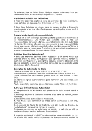 Se estamos fora da linha destes Divinos passos, estaremos indo em
passos crescentes ao isolamento e impotência. Cuidado!

2. Como Reconhecer Um Falso Líder
O falso líder escraviza, explora e tenta se aproveitar de você, te empurra,
te dá bofetões em tua cara. Ver 2 Corintios 11:7-11, 20

O Bom líder Religioso ele desce, para te elevar, predica o Evangelho
gratuitamente te serve e não é fardo pesado para ninguém, e ama você. 1
Pedro 5:2-4.

3. Autoridade Significa Responsabilidade
Se Deus em ti tem confiança, significa que tens que obedece-lo em tudo e
ter responsabilidade. Um Pastor que somente visita e não tem
responsabilidade para com a Igreja, automaticamente não têm autoridade
na Igreja. Um marido abusado que não assume a sua responsabilidade
com a sua esposa, não tem autoridade sobre ela. Nem devemos” tomar a
autoridade sobre a cidade para Cristo”a menos que primeiro pratiquemos
a nossa responsabilidade de amar a essa cidade.

4. O Que Significa Submeterse?
A Bíblia usa diferentes palavras como” hupotasso" é um termo militar que
significa entrar na linha, ou”hupeiko" que significa retirada, render-se,
submeter-se e”hupakouo", que significa escutar, assistir e obedecer. Uma
palavra especial é ‘peitho,’ que significa persuadido ou conquistado, usada
em Hebreus 13:7 e Tiago 3:3

Exemplos De Submissão Na Bíblia
Cristo se submete feliz a Deus. João 6:38, 4:34, 5:30, 12:49
Humildemente o poderoso Centurião submeteu-se a Jesus. Mateus 8:8
David submeteu-se Saul mesmo quando Saul caiu em loucura. 1 Sam.
24:6.
Os líderes da igreja submeteram-se para honrarem uns aos outros. Atos
15:2-6,22.
Paulo, o apóstolo, submeteu-se aos líderes da igreja. Atos 11,1-4, 18:22.

5. Porque É Difícil Honrar Autoridade?
1. Independência de autoridade esta presente em todo homem desde a
queda.
2. O desejo de poder e controle é inerente e faz parte do homem, porém
reprimido.
3. Pais dominantes e abusivos nos machucam.
4. Pais fracos que permitiram ás mães serem dominantes é um mau
exemplo.
5. A ausência da figura do pai legítimo, seja por morte ou divorcio, ou
múltiplos”pais", corroeram a honra e o respeito.
6. Abusos ou excessos de autoridade na escola, no exército, ou até na
igreja no obrigam a evitar as figuras de autoridade.

A resposta ao abuso é um NÃO”eu não usarei de essa autoridade" no tipo
de atitude. Um modo melhor é procurar um homem ou uma mulher de
 