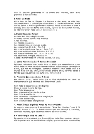 qual ás pessoas geralmente só se amam eles mesmos, seus mais
próximos e mais queridos.

É Amor Ou Nada
Ainda que eu fale ás línguas dos homens e dos anjos, se não tiver
amor,serei como o bronze que soa ou como o címbalo que retine. Ainda
que eu tenha o dom de profetizar e conheça todos os mistérios e toda a
ciência; ainda que eu tenha tamanha fé, a ponto de transportar montes,
se não tiver amor, nada serei. 1 Corintios 13:1-2

A Quem Devemos Amar?
Ao Deus Pai, Filho e Espírito Santo.
Ao nosso vizinho, como a nós mesmos.
Á nós mesmos.
Aos nossos conjugues.
Aos nossos irmãos e irmãs de igreja.
Aos nossos Pais. Ef. 6:2, 1 Tim 5:4
Aos nossos ministros de Igreja, 1 Tess. 5:13
Aos nossos compatriotas. Romanos 9:3, 10:1
Aos nossos visitantes. Lev. 19:34; De 10:19
Até aos nossos inimigos. Mateus 5:44
Á toda a humanidade em todos os lugares. Gal 6:10

2. Como Podemos Amar Á Tantas Pessoas?
Devemos agradecer que temos toda a ajuda que necessitamos como
Paulo disse: O amor de Deus é derramado em nosso coração pelo Espírito
Santo, que nos foi outorgado. Somente podemos amar deste jeito e a
muitos mais com seu amor, porque nosso próprio amor, por mais cálido e
tórrido que seja, jamais será suficiente. Romanos 5:5

3. Primeiro Queremos Amar A Deus
Em Marcos 12:30, Jesus disse que o mais importante de todos os
mandamentos é que amemos ao Senhor nosso Deus:

Com Todo O Nosso Coração Ou Espírito,
Que é o centro mesmo da vida.
Com Toda Nossa Alma,
Com nossos desejos e sentimentos.
Com Toda Nossa Mente,
Com toda nossa compreensão e imaginação.
Com Toda Nossa Força,
Com toda habilidade e força física.

4. Amar Á Deus Significa Amar Ao Nosso Vizinho
O segundo mandamento é semelhante: "Ama Teu Vizinho Como A Ti
Mesmo" Marcos 12:31. Da mesma forma que nos amamos e cuidamos,
com todo respeito, igual devemos atender ao nosso vizinho.

É A Pessoa Que Vive Ao Lado?
De acordo com a palavra que Jesus utilizou, quis dizer qualquer pessoa,
não importa a sua nacionalidade ou religião, que cruzar pelas nossas vidas
 
