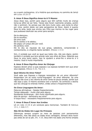 ou a quem conheçamos. Lê a história que aconteceu no caminho de Jericó
em Lucas 10:25-37

5. Amar Á Deus Significa Amar-te A Ti Mesmo
Jesus disse isso, porém para alguns que têm sofrido muito de criança
torna-se difícil de ser feito. Talvez eles foram realmente amados, porém
não o sentiram. Se pensas que não tens muito valor, pois tenta te olhar
por cima, porém desta vez pela perspectiva de Deus. Assim é quanto
Deus te ama, tanto que enviou seu Filho que morreu no teu lugar para
que pudesses desfrutar seu amor para sempre.

Ele te abençoou.
Ele te escolheu.
Ele ama você.
Ele te aceitou e te adotou.
Ele pagou um preço alto por você.
Ele perdoou você.
Ele te deu as riquezas da sua graça, sabedoria, compreensão e
conhecimento, e o Espírito Santo também. Efésios 1:3-14

Sim, é verdade que você ao igual que todos nós, não sois digno; porém
também é verdade que tens grande valor aos olhos de Deus. Sabendo que
Deus te ama tanto assim, isso te ajudará a amar-lhe e amar-te a ti
mesmo. Você é muito importante.

6. Amar Á Deus Significa Amar Ao Cônjuge
Esposos devem amar a suas esposas e as esposas também tem que amar
seus esposos. Efésios 5:25, Tito 2:4.

Qual Idioma De Amor Falas?
Você sabe que Esposos e Esposas necessitam de um amor diferente?
Respondem um ao outro numa”linguagem" de amor diferente. Se uma
esposa não ouve o seu idioma de amor sente-se pouco amada, porém que
não seja o caso. O mesmo acontece com o homem. Se conheces o idioma
que teu cônjuge te entenda melhor, então utilize-o freqüentemente.

Os Cinco Linguagens Do Amor:
Palavras afirmativas - faladas freqüentemente.
Tempo adequado - muito vital para alguns.
Recebendo lembranças - têm muito significado para alguns.
Atos de serviço - demonstra seu amor.
O toque físico - necessário freqüentemente para alguns.

7. Amar Á Deus É Amar Aos Irmãos
Lê em João 13:35 é um versículo para memorizar. Também lê Hebreus
13:1, 1 João 4:7.

Não Dê Ao Diabo Um Lugar De Primasia
Diferenças sempre surgem no meio de pessoas com pensamentos
diferentes, mas não deixe ao Diabo levar vantagens. Sempre deve haver
paz antes do sol se pôr, Efe. 4:26. Deus têm-nos dado uma forma simples
 