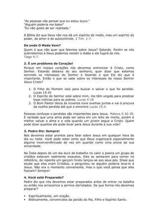 "As pessoas vão pensar que eu estou louco."
"Alguém poderia me bater"
"Eu não gosto de ser rejeitado."

A Bíblia diz que Deus não nos dá um espírito de medo, mas um espírito do
poder, de amor e de autocontrole. 2 Tim. 1:7.

De onde O Medo Vem?
Quem é que não quer que falemos sobre Jesus? Satanás. Porém se nós
submetemos á Deus podemos resistir o diabo e ele fugirá de nós.
Tiago 4:7.

2. É um problema de Coração!
Porque em nossos corações nós devemos entronizar á Cristo, como
Senhor. Estando debaixo do seu senhorio, quer dizer que estamos
servindo os interesses do Senhor e fazendo o que Ele diz que é
importante. Então o que se sabe sobre os interesses de nosso Senhor
Jesus Cristo?

    1. O Filho do Homem veio para buscar e salvar o que foi perdido.
       Lucas 19.10
    2. O Espírito do Senhor está sobre mim, me têm ungido para predicar
       boas notícias para as pobres. Lucas 4:18
    3. O Bom Pastor deixa ás noventa nove ovelhas juntas e vai á procura
       da ovelha perdida até que a encontre Lucas 15:4.

Pessoas confusas e perdidas são importantes para Jesus. Mateus 9.36-38.
É verdade que uma alma pode ser salva em um leito de morte, porém é
melhor salvar a alma e a vida quando um jovem segue a Cristo. Quem
pode dizer quantos ele pode levar para Jesus durante a sua vida?

3. Pedro Diz: Sempre!
Nós devemos estar prontos para falar sobre Jesus em qualquer hora do
dia ou noite. Você pode estar certo que Deus organizará especialmente
alguma inconveniênciade de vez em quando como uma prova da sua
sinceridade.

Na Índia depois de um dia duro de trabalho no calor e poeira um grupo de
cristãos estavam realmente exaustos. Eles se sentaram para comer no
refeitório, de repente um garçom hindu lançou-se aos seus pés. Disse que
soube que eles eram Cristãos, e perguntou se alguém poderia leva-lo á
Jesus. Não era o momento conveniente, mas o que você pensa que eles
fizeram? Sempre!

4. Você está Preparado?
Pedro diz que nós devemos estar preparados antes de entrar na batalha
ou então nos arriscamos a sermos derrotados. De que forma nós devemos
preparar?

   Espiritualmente, em oração.
   Biblicamente, convencidos da paixão do Pai, Filho e Espírito Santo.
 