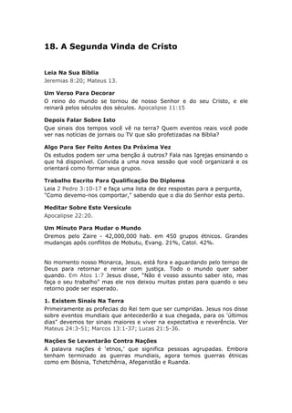 18. A Segunda Vinda de Cristo


Leia Na Sua Bíblia
Jeremias 8:20; Mateus 13.

Um Verso Para Decorar
O reino do mundo se tornou de nosso Senhor e do seu Cristo, e ele
reinará pelos séculos dos séculos. Apocalipse 11:15

Depois Falar Sobre Isto
Que sinais dos tempos você vê na terra? Quem eventos reais você pode
ver nas notícias de jornais ou TV que são profetizadas na Bíblia?

Algo Para Ser Feito Antes Da Próxima Vez
Os estudos podem ser uma benção á outros? Fala nas Igrejas ensinando o
que há disponível. Convida a uma nova sessão que você organizará e os
orientará como formar seus grupos.

Trabalho Escrito Para Qualificação Do Diploma
Leia 2 Pedro 3:10-17 e faça uma lista de dez respostas para a pergunta,
"Como devemo-nos comportar," sabendo que o dia do Senhor esta perto.

Meditar Sobre Este Versículo
Apocalipse 22:20.

Um Minuto Para Mudar o Mundo
Oremos pelo Zaire - 42,000,000 hab. em 450 grupos étnicos. Grandes
mudanças após conflitos de Mobutu, Evang. 21%, Catol. 42%.


No momento nosso Monarca, Jesus, está fora e aguardando pelo tempo de
Deus para retornar e reinar com justiça. Todo o mundo quer saber
quando. Em Atos 1:7 Jesus disse, “Não é vosso assunto saber isto, mas
faça o seu trabalho" mas ele nos deixou muitas pistas para quando o seu
retorno pode ser esperado.

1. Existem Sinais Na Terra
Primeiramente as profecias do Rei tem que ser cumpridas. Jesus nos disse
sobre eventos mundiais que antecederão a sua chegada, para os 'últimos
dias" devemos ter sinais maiores e viver na expectativa e reverência. Ver
Mateus 24:3-51; Marcos 13:1-37; Lucas 21:5-36.

Nações Se Levantarão Contra Nações
A palavra nações é ‘etnos,’ que significa pessoas agrupadas. Embora
tenham terminado as guerras mundiais, agora temos guerras étnicas
como em Bósnia, Tchetchênia, Afeganistão e Ruanda.
 