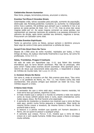 Catástrofes Devem Aumentar
Mais fome, pragas, terremotos,ciclones, anunciam o retorno.

Eventos Terríficos E Grandes Sinais
Calamidades virão, talvez causadas pela poluição, aumento da população,
destruição das florestas,acidentes nucleares ou aumento na indisposição
entre ricos e pobres. Há profetas que pensam que o ocidente é rico e se
parece as vacas gordas de José, Gen. 41:17-40, mas os anos das vacas
magras estão por vir. As vacas magras comeram as vacas gordas, que
representam as reservas nacionais do ocidente e as pessoas entraram no
cativeiro da dívida, após terem perdido seu dinheiro, negócios e terras.
Procuraram um Salvador como José.

Grandes Eventos Espirituais
Tanto os genuínos como os falsos, porque sempre o demônio procura
fazer algo de contra Cristo para contaminar a colheita de Jesus.

Israel É Um Sinal Claro Na Terra
Depois de 1.900 anos de exílio mundial, rejeitados por todos, o Povo
Antigo de Deus, Os Judeus retornarão finalmente á sua terra, tal como foi
profetizado. Amós 9:8-15.

Selos, Trombetas, Pragas E Castiçais
Há sete de cada em Apocalipse cap. 6-16, que falam dos eventos
dramáticos que na terra devem acontecer. Mas não se preocupe, olhe
para cima!! Todos estes eventos devem acontecer. Eles apontam para o
retorno de Jesus que solucionará estes assuntos, e responderá a oração
de milhões do mundo todo. Ver Lucas 21:25-26.

2. Existem Sinais Do Reino
Um reino é, onde se encontra um Rei. Nós oramos para deus, “Seu reino
vêm," e as parábola do Reino, ex. Mat. 13, nos mostre como isto está
acontecendo. Dos poucos amigos que estavam ao redor da Cruz, hoje
milhões seguem a Cristo.

O Reino Está Vindo
   O semeador diz que o reino está aqui, embora mesmo resistido, há
    mais terra boa que pedras, espinhos e aves.
   O mato mostra que o campo é o mundo no entanto a rede nos explica
    como ás novas colhem peixes bons e ruins, assim entendemos como
    Judas seguiu Jesus. No final haverá uma separação.
   A semente de mostarda e a levedura nos mostram que o reino de Deus
    está aqui, porém numa forma pequena e inesperada. Mais tarde da
    mesma forma cresce a levedura, da mesma forma o Reino de Deus
    encherá toda a terra.
   O tesouro e a pérola revelam que quando um homem descobre o
    Reino, ele vai quere-lo possuir a qualquer preço.
   A semente que cresce, Marcos 4:26, mostra que o reino de Deus
    cresce só e sem ajuda humana. Então Deus passa a foice e consegue
    muita colheita.
 