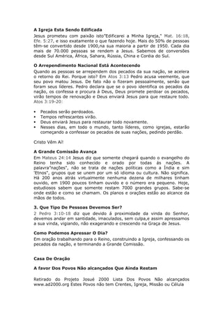A Igreja Esta Sendo Edificada
Jesus prometeu com paixão isto”Edificarei a Minha Igreja," Mat. 16:18,
Efe. 5:27, e isso exatamente o que fazendo hoje. Mais do 50% de pessoas
têm-se convertido desde 1900,na sua maioria a partir de 1950. Cada dia
mais de 70.000 pessoas se rendem a Jesus. Sabemos de conversões
desde Sul América, África, Sahara, Rússia, China e Coréia do Sul.

O Arrependimento Nacional Está Acontecendo
Quando as pessoas se arrependem dos pecados da sua nação, se acelera
o retorno do Rei. Porque isto? Em Atos 3:13 Pedro acusa veemente, que
seu povo matou Jesus. De fato não o fizeram pessoalmente, senão que
foram seus líderes. Pedro declara que se o povo identifica os pecados da
nação, os confessa e procura á Deus, Deus promete perdoar os pecados,
virão tempos de renovação e Deus enviará Jesus para que restaure todo.
Atos 3:19-20:

   Pecados serão perdoados.
   Tempos refrescantes virão.
   Deus enviará Jesus para restaurar todo novamente.
   Nesses dias, em todo o mundo, tanto líderes, como igrejas, estarão
    começando a confessar os pecados de suas nações, pedindo perdão.

Cristo Vêm Aí!

A Grande Comissão Avança
Em Mateus 24:14 Jesus diz que somente chegará quando o evangelho do
Reino tenha sido conhecido e orado por todas ás nações. A
palavra”nações", não se trata de nações políticas como a Índia e sim
'Etnos", grupos que se unem por um só idioma ou cultura. Não significa.
Há 200 anos atrás virtualmente nenhuma dezena de milhares tinham
ouvido, em 1900 poucos tinham ouvido e o número era pequeno. Hoje,
estudiosos sabem que somente restam 7000 grandes grupos. Sabe-se
onde estão e como se chamam. Os planos e orações estão ao alcance da
mãos de todos.

3. Que Tipo De Pessoas Devemos Ser?
2 Pedro 3:10-18 diz que devido á proximidade da vinda do Senhor,
devemos andar em santidade, imaculados, sem culpa,e assim apressamos
a sua vinda, vigiando, não exagerando e crescendo na Graça de Jesus.

Como Podemos Apressar O Dia?
Em oração trabalhando para o Reino, construindo a Igreja, confessando os
pecados da nação, e terminando a Grande Comissão.


Casa De Oração

A favor Dos Povos Não alcançados Que Ainda Restam

Retirado do Projeto Josué 2000 Lista Dos Povos Não alcançados
www.ad2000.org Estes Povos não tem Crentes, Igreja, Missão ou Célula
 
