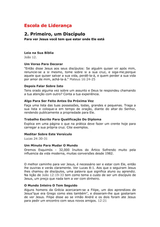 Escola de Liderança
2. Primeiro, um Discípulo
Para ver Jesus você tem que estar onde Ele está



Leia na Sua Bíblia
João 12.

Um Verso Para Decorar
"Então disse Jesus aos seus discípulos: Se alguém quiser vir após mim,
renuncie-se a si mesmo, tome sobre si a sua cruz, e siga-me;porque
aquele que quiser salvar a sua vida, perdê-la-á, e quem perder a sua vida
por amor de mim, achá-la-á." Mateus 16:24-25

Depois Falar Sobre Isto
Tens orado alguma vez sobre um assunto e Deus te respondeu chamando
a tua atenção com outro? Conta a tua experiência.

Algo Para Ser Feito Antes Da Próxima Vez
Faça uma lista das tuas possessões, todas, grandes e pequenas. Traga a
sua lista e coloque-a em tempo de oração, diante do altar do Senhor,
rendendo publicamente a propriedade para Ele.

Trabalho Escrito Para Qualificação Do Diploma
Explica em uma página o que na prática deve fazer um crente hoje para
carregar a sua própria cruz. Cite exemplos.

Meditar Sobre Este Versículo
Lucas 24:30-31

Um Minuto Para Mudar O Mundo
Oremos Esquimós - 32,000 Inuitos do Ártico Sofrendo muito pela
influencia da vida moderna, muitas conversões desde 1982.


O melhor caminho para ver Jesus, é necessário ser e estar com Ele, então
lhe ouviras e verás claramente. Ver Lucas 8:1. Aos que o seguiram Jesus
lhes chamou de discípulos, uma palavra que significa aluno ou aprendiz.
Na lição de João 12:19-33 tem como tema o custo de ser um discípulo de
Jesus, um preço que nada tem a ver com dinheiro.

O Mundo Inteiro O Tem Seguido
Alguns homens da Grécia acercaram-se a Filipe, um dos aprendizes de
Jesus”que era Grego como eles também", e disseram-lhe que gostariam
de ver Jesus. Filipe disse ao se irmão André e os dois foram ate Jesus
para pedir um encontro com seus novos amigos. 12:21
 