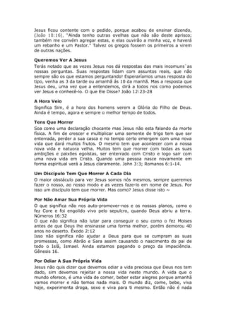 Jesus ficou contente com o pedido, porque acabou de ensinar dizendo,
(João 10:16), “Ainda tenho outras ovelhas que não são deste aprisco;
também me convém agregar estas, e elas ouvirão a minha voz, e haverá
um rebanho e um Pastor." Talvez os gregos fossem os primeiros a virem
de outras nações.

Queremos Ver A Jesus
Terás notado que as vezes Jesus nos dá respostas das mais incomuns`as
nossas perguntas. Suas respostas lidam com assuntos reais, que não
sempre são os que estamos perguntando! Esperaríamos umas resposta do
tipo, venha as 3 da tarde ou amanhã ás 10 da manhã. Mas a resposta que
Jesus deu, uma vez que a entendemos, dirá a todos nos como podemos
ver Jesus e conhecê-lo. O que Ele Disse? João 12:23-28

A Hora Veio
Significa Sim, é a hora dos homens verem a Glória do Filho de Deus.
Ainda é tempo, agora e sempre o melhor tempo de todos.

Tens Que Morrer
Soa como uma declaração chocante mas Jesus não esta falando da morte
física. A fim de crescer e multiplicar uma semente de trigo tem que ser
enterrada, perder a sua casca e no tempo certo emergem com uma nova
vida que dará muitos frutos. O mesmo tem que acontecer com a nossa
nova vida e natuora velha. Muitos tem que morrer com todas as suas
ambições e paixões egoístas, ser enterrado com Cristo e logo sair com
uma nova vida em Cristo. Quando uma pessoa nasce novamente em
forma espiritual verá a Jesus claramente. John 3:3; Romanos 6:1-14.

Um Discípulo Tem Que Morrer A Cada Dia
O maior obstáculo para ver Jesus somos nós mesmos, sempre queremos
fazer o nosso, ao nosso modo e as vezes faze-lo em nome de Jesus. Por
isso um discípulo tem que morrer. Mas como? Jesus disse isto ~

Por Não Amar Sua Própria Vida
O que significa não nos auto-promover-nos e os nossos planos, como o
fez Core e foi engolido vivo pelo sepulcro, quando Deus abriu a terra.
Números 16:32
O que não significa não lutar para conseguir o seu como o fez Moises
antes de que Deus lhe ensinasse uma forma melhor, porém demorou 40
anos no deserto. Êxodo 2:12
Isso não significa não ajudar a Deus para que se cumpram as suas
promessas, como Abrão e Sara assim causando o nascimento do pai de
todo o Islã, Ismael. Ainda estamos pagando o preço da impaciência.
Gênesis 16.

Por Odiar A Sua Própria Vida
Jesus não quis dizer que devemos odiar a vida preciosa que Deus nos tem
dado, sim devemos rejeitar a nossa vida neste mundo. A vida que o
mundo oferece, é uma vida de comer, beber estar alegres porque amanhã
vamos morrer e não temos nada mais. O mundo diz, come, bebe, viva
hoje, experimenta droga, sexo e viva para ti mesmo. Então não é nada
 