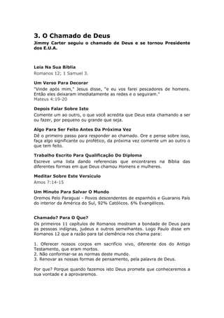 3. O Chamado de Deus
Jimmy Carter seguiu o chamado de Deus e se tornou Presidente
dos E.U.A.



Leia Na Sua Bíblia
Romanos 12; 1 Samuel 3.

Um Verso Para Decorar
"Vinde após mim," Jesus disse, “e eu vos farei pescadores de homens.
Então eles deixaram imediatamente as redes e o seguiram."
Mateus 4:19-20

Depois Falar Sobre Isto
Comente um ao outro, o que você acredita que Deus esta chamando a ser
ou fazer, por pequeno ou grande que seja.

Algo Para Ser Feito Antes Da Próxima Vez
Dê o primeiro passo para responder ao chamado. Ore e pense sobre isso,
faça algo significante ou profético, da próxima vez comente um ao outro o
que tem feito.

Trabalho Escrito Para Qualificação Do Diploma
Escreve uma lista dando referencias que encontrares na Bíblia das
diferentes formas em que Deus chamou Homens e mulheres.

Meditar Sobre Este Versículo
Amos 7:14-15

Um Minuto Para Salvar O Mundo
Oremos Pelo Paraguai - Povos descendentes de espanhóis e Guaranis País
do interior da América do Sul, 92% Católicos. 6% Evangélicos.


Chamado? Para O Que?
Os primeiros 11 capítulos de Romanos mostram a bondade de Deus para
as pessoas indígnas, judeus e outros semelhantes. Logo Paulo disse em
Romanos 12 que a razão para tal clemência nos chama para:

1. Oferecer nossos corpos em sacrifício vivo, diferente dos do Antigo
Testamento, que eram mortos.
2. Não conformar-se as normas deste mundo.
3. Renovar as nossas formas de pensamento, pela palavra de Deus.

Por que? Porque quando fazemos isto Deus promete que conheceremos a
sua vontade e a aprovaremos.
 