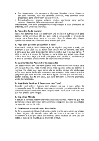   Emocionalmente, nós ouviremos algumas histórias tristes. Devemos
   ser bons ouvintes, não nós devemos assustar, mas devemos estar
   preparados para chorar com os que choram.
 Intelectualmente, porque existem muitos caminhos para ganhar
   pessoas diferentes. Nós sabemos quais são eles?
Praticamente, com bom planejamento e organização e tudo planejado de
antemão, com uma boa aparência.

5. Pedro Diz Todo mundo!
Todos nós achamos mais fácil estar com uns e não com outros porém para
ganhar almas devemos pôr de lado todo o preconceito e preferência
porque para Jesus toda alma é preciosa. Seja de classe alta, classe
operária ou casta baixa Deus os ama a todos por igual.

6. Faça com que eles perguntem a você!
Pode você começar uma conversação se alguém perguntar a você, por
exemplo, o que você faz, ou aonde você vai aos fins de semana. Isso abre
a porta para que você diga algumas palavras sobre sua fé ou sua Igreja. A
idéia é para ir á pesca de homens e para pegar um peixe você deve
colocar uma isca. Veja que você pode pegar com paciência, perseverança
e amor e com teus olhos abertos ás oportunidades do Deus.

As oportunidades Podem Ser Inesperadas
Um pastor estava em um trem quando uma menina sentada ao lado teve
um ataque de asma. Todo mundo olhou, mas o pastor tratou de acalmar a
menina. Ele disse que sabe como ela se sentiu porque ele costumava
sofrer com asma. Então ele retornou a seu assento. Mais tarde a menina
perguntou por que ele não teve asma agora. Em um par de minutos o
pastor explicou sua fé em Deus, que cura também. A menina prometeu
visitai-lo mais tarde.

7. Você Pode Explicar A Esperança que Tem?
Quando você estiver falando com alguém na rua e suas voltas de
conversação para fé em Deus, você provavelmente tem não mais do que
dois minutos para dizer que Jesus fez para você. Você pode fazer isto? Por
que não pratica com amigos.

8. Vigie Sua Atitude
A atitude e sorrisos podem falar mais alto que palavras. Pedro diz que nós
devíamos sempre conversar com gentileza e respeito, que são qualidades
raras neste mundo de hoje.

9. Finalmente, Esteja Pronto Para Sofrer
Se for a vontade de Deus, Pedro diz, esteja pronto para sofrer para fazer
o bem. Alguns não ouvirão você. Não se preocupe se eles rirem ou
insultarem. É tudo por Jesus que morreu pelos pecados de uma vez por
todas, o justo pelo injusto, para traze-los a Deus.
 