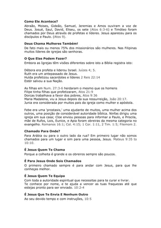 Como Ele Acontece?
Abraão, Moises, Gideão, Samuel, Jeremias e Amos ouviram a voz de
Deus. Josué, Saul, David, Eliseu, os sete (Atos 6:3-6) e Timóteo foram
chamados por Deus através de profetas e líderes. Jesus apareceu para os
discípulos e Paulo. (Atos 9).

Deus Chama Mulheres Também!
De fato mais ou menos 75% dos missionários são mulheres. Nas Filipinas
muitos líderes de igrejas são senhoras.

O Que Elas Podem Fazer?
Embora as Igrejas têm visões diferentes sobre isto a Bíblia registra isto:

Débora era profeta e liderou Israel. Juízes 4; 5.
Ruth era um antepassado de Jesus.
Hulda profetizou sacerdotes e líderes 2 Reis 22:14
Estér salvou a sua Nação.

As filhas em Num. 27:3-6 herdaram o mesmo que os homens
Filipe tinha filhas que profetizaram, Atos 21:9
Dorcas trabalhava a favor dos pobres, Atos 9:36
Maria Madalena, viu a Jesus depois da sua ressurreição, João 20:17.
Junia era considerada por muitos pais da igreja como mulher e apóstola.

Febe era uma 'prostasis,' uma ajudante de muitos, uma mulher acima dos
outros, uma posição de considerável autoridade bíblica. Ninfas dirigiu uma
igreja em sua casa; Cloe enviou pessoas para informar a Paulo, e Priscila,
mãe de Rufos, Lois, Eunice, e Apia foram obreiras da mesma categoria no
evangelho. Romanos 16:1; Col. 4:15; 1 Cor. 1:11, 2 Tim. 1:5; Filemom 2.

Chamado Para Onde?
Para Arábia ou para o outro lado da rua? Em primeiro lugar não somos
chamados para um lugar e sim para uma pessoa, Jesus. Mateus 9:35 to
10:10.

É Jesus Quem Te Chama
Porque a colheita é grande e os obreiros sempre são poucos.

É Para Jesus Onde Sois Chamados
O primeiro chamado sempre é para andar com Jesus, para que lhe
conheças melhor.

É Jesus Quem Te Equipa
Com toda a autoridade espiritual que necessitas para te curar e livrar.
Te conhece por nome, e te ajuda a vencer as tuas fraquezas até que
estejas pronto para ser enviado. 10:2-4

É Jesus Que Te Envia E Nenhum Outro
Ao seu devido tempo e com instruções, 10:5
 