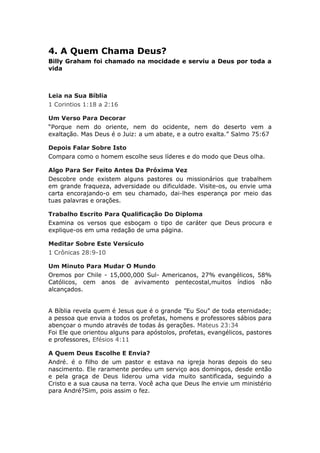 4. A Quem Chama Deus?
Billy Graham foi chamado na mocidade e serviu a Deus por toda a
vida



Leia na Sua Bíblia
1 Corintios 1:18 a 2:16

Um Verso Para Decorar
“Porque nem do oriente, nem do ocidente, nem do deserto vem a
exaltação. Mas Deus é o Juiz: a um abate, e a outro exalta.” Salmo 75:67

Depois Falar Sobre Isto
Compara como o homem escolhe seus líderes e do modo que Deus olha.

Algo Para Ser Feito Antes Da Próxima Vez
Descobre onde existem alguns pastores ou missionários que trabalhem
em grande fraqueza, adversidade ou dificuldade. Visite-os, ou envie uma
carta encorajando-o em seu chamado, dai-lhes esperança por meio das
tuas palavras e orações.

Trabalho Escrito Para Qualificação Do Diploma
Examina os versos que esboçam o tipo de caráter que Deus procura e
explique-os em uma redação de uma página.

Meditar Sobre Este Versículo
1 Crônicas 28:9-10

Um Minuto Para Mudar O Mundo
Oremos por Chile - 15,000,000 Sul- Americanos, 27% evangélicos, 58%
Católicos, cem anos de avivamento pentecostal,muitos índios não
alcançados.


A Bíblia revela quem é Jesus que é o grande ”Eu Sou" de toda eternidade;
a pessoa que envia a todos os profetas, homens e professores sábios para
abençoar o mundo através de todas ás gerações. Mateus 23:34
Foi Ele que orientou alguns para apóstolos, profetas, evangélicos, pastores
e professores, Efésios 4:11

A Quem Deus Escolhe E Envia?
André. é o filho de um pastor e estava na igreja horas depois do seu
nascimento. Ele raramente perdeu um serviço aos domingos, desde então
e pela graça de Deus liderou uma vida muito santificada, seguindo a
Cristo e a sua causa na terra. Você acha que Deus lhe envie um ministério
para André?Sim, pois assim o fez.
 