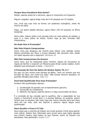 Porque Deus Escolheria Esta Gente?
Stefan, apenas podia ler e escrever, agora é missionário em Espanha.

Miguel o jogador, agora dirige mais de 9 mil pessoas em 33 nações.

Leo, vivia nas ruas mas se tornou um poderoso evangélico, antes de
morrer de AIDS.

Filipe, um pobre aldeão africano, agora lidera 136 mil pessoas na África
Ocidental.

Dona Lídia, nasceu pobre num povoad entre os mais pobres do estado, o
qual é o mais pobre do Brasil. Porém hoje já tem formado 600
missionários.

De Onde Vem A Promoção?

Não Pelo Próprio Compromisso
Como Corá que designou ele mesmo para liderar uma rebelião contra
líderes escolhidos por Deus e trouxe desastre não somente nele, senão
em todos aqueles que o seguiram. Números 16

Não Pelo Compromisso Do Homem
Como Saul, que foi designado pelos homens, depois de recusarem as
regras do Senhor e exigiram um Monarca para dirigir outras nações. Outro
desastre que preocupou a todos. 1 Samuel 8

A Promoção Só Vem Do Salmo Do Senhor Salmo 75, 6-7
Eis aqui um dos versos mais bonitos da Bíblia, “Veio um homem que era
enviado de Deus, seu nome era João." Não existia nenhum desastre, só
grandes bênçãos para todos. João 1:6

Você Está Qualificado Para Essa Promoção?
Existem três qualificações básicas:

   1. Condenação do pecado com arrependimento genuíno.
   2. Conversão ao cristianismo.
   3. Batismo nas águas, Espírito Santo e o fogo consumador de Deus.

É a condição do teu coração que te qualifica, não a capacidade de tua
mente e memória.É muito bom ir a escolas bíblicas, se puderes, porem
lembra que os estudos, são nada mais que meros veículos para que Deus
obre em tua vida, pelo seu Espírito e palavra. Agora segue outra
qualificação:

Deus Escolhe o Fraco E O Tolo
Deus disse que o exercito de Gideon era muito grande e forte para ganhar
uma vitória. Gideon fora informado para enviar para casa todos aqueles
que tinham medo,e logo testou os que ficaram, assim só ficaram uns
escolhidos. Eles ganharam! Juizes 7:2-7
 