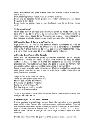 Deus, Ele mesmo veio para a terra como um homem fraco e vulnerável.
Isaias 531:3
Deus escolhe pessoas fracas. Veja 1 Corintios 1:26-29
Deus usa as pessoas fracas porque seu poder aperfeiçoa-se na nossa
fraqueza. 2 Cor. 12:9
Deus muda os fracos. Muda a sua debilidade pela força divina. Isaias
40:29

Te Sentes Fraco?
Quem sabe alguém te disse que éreis muito jovem ou muito velho, ou no
sexo errado, ou de cor errada, ou casou quando deverias estar solteiro ou
vice-versa, ou por causa da tua fraqueza eras incapaz - então regozije! A
tua fraqueza e rejeição podem pegar muito bem aos olhos de Deus.

O Plano De Deus É Quebrar A Tua Força
Veja Salmo 66:12; 102:23. Ele permite pobora, isolamento ou falta de
reconhecimento com o fim de enfraquecer-te e aprenderes a depender
mais Dele. A prova mais dura de todas, que causa um fracasso trás outro,
é a prova mais inesperada da prosperidade que te fortalece.

A Grande Qualificação Do Coração
Deus não se impressiona pelas aparências externas, se és alto/a;
charmoso/a; escuro ou claro; se estás bem vestido ou não; se estás
vestido a moda ou não; se malhas em academia ou quantas cirurgias
plásticas tens realizado;porque Deus olha para o coração do homem. Por
isso escolheu Davi aos seus irmãos mais velhos. 1 Samuel 16:7
Pedro era um pescador rude e impetuoso, dificilmente alguém o escolheria
para liderar uma igreja, mas o seu coração tinha retidão. Então olhe os
corações destas pessoas:

Tiago e João eram filhos do trovão,
Tomé era um que de tudo duvidava,
Mateus era amante do dinheiro,
Simão era um político militante,
Paulo era um inimigo da fé,
Rei Davi era um terrível pecador,
Seus corações eram retos.

Judas era amigo e companheiro intimo de Jesus, mas definitivamente seu
coração NÃO ERA RETO.

A Qualificação De Um Bom Caráter
É uma verdade maravilhosa, porque Deus não consulta o teu passado
para definir o teu futuro. Não rejeita ninguém pelo que tenham feito. O
que importa o que éreis agora e o que conseguires ser com a ajuda Dele.
Veja o caráter que Deus procura em Êxodos 18:21, 1 Tim. 3:1-13; 4:12.
Porque não chamas a atenção de Deus hoje tornando realidade três
decisões:

Decida amar Jesus mais do que você ama qualquer outro. Lucas 14:26.
 