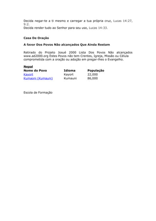 Decida negar-te a ti mesmo e carregar a tua própria cruz, Lucas 14:27,
9:2.
Decida render tudo ao Senhor para seu uso, Lucas 14:33.


Casa De Oração

A favor Dos Povos Não alcançados Que Ainda Restam

Retirado do Projeto Josué 2000 Lista Dos Povos Não alcançados
www.ad2000.org Estes Povos não tem Crentes, Igreja, Missão ou Célula
comprometida com a oração ou adoção em pregar-lhes o Evangelho.

Nepal
Nome do Povo             Idioma          População
Kayort                   Kayort          22,000
Kumaoni (Kumauni)        Kumauni         86,000



Escola de Formação
 