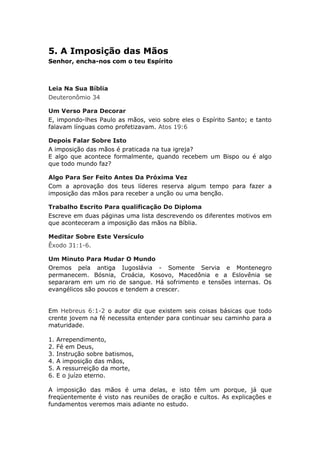5. A Imposição das Mãos
Senhor, encha-nos com o teu Espírito



Leia Na Sua Bíblia
Deuteronômio 34

Um Verso Para Decorar
E, impondo-lhes Paulo as mãos, veio sobre eles o Espírito Santo; e tanto
falavam línguas como profetizavam. Atos 19:6

Depois Falar Sobre Isto
A imposição das mãos é praticada na tua igreja?
E algo que acontece formalmente, quando recebem um Bispo ou é algo
que todo mundo faz?

Algo Para Ser Feito Antes Da Próxima Vez
Com a aprovação dos teus líderes reserva algum tempo para fazer a
imposição das mãos para receber a unção ou uma benção.

Trabalho Escrito Para qualificação Do Diploma
Escreve em duas páginas uma lista descrevendo os diferentes motivos em
que aconteceram a imposição das mãos na Bíblia.

Meditar Sobre Este Versículo
Êxodo 31:1-6.

Um Minuto Para Mudar O Mundo
Oremos pela antiga Iugoslávia - Somente Servia e Montenegro
permanecem. Bósnia, Croácia, Kosovo, Macedônia e a Eslovênia se
separaram em um rio de sangue. Há sofrimento e tensões internas. Os
evangélicos são poucos e tendem a crescer.


Em Hebreus 6:1-2 o autor diz que existem seis coisas básicas que todo
crente jovem na fé necessita entender para continuar seu caminho para a
maturidade.

1.   Arrependimento,
2.   Fé em Deus,
3.   Instrução sobre batismos,
4.   A imposição das mãos,
5.   A ressurreição da morte,
6.   E o juízo eterno.

A imposição das mãos é uma delas, e isto têm um porque, já que
freqüentemente é visto nas reuniões de oração e cultos. As explicações e
fundamentos veremos mais adiante no estudo.
 