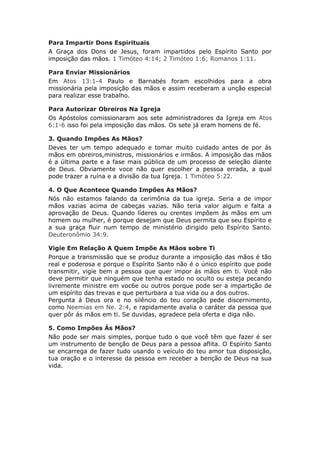 Para Impartir Dons Espirituais
A Graça dos Dons de Jesus, foram impartidos pelo Espírito Santo por
imposição das mãos. 1 Timóteo 4:14; 2 Timóteo 1:6; Romanos 1:11.

Para Enviar Missionários
Em Atos 13:1-4 Paulo e Barnabés foram escolhidos para a obra
missionária pela imposição das mãos e assim receberam a unção especial
para realizar esse trabalho.

Para Autorizar Obreiros Na Igreja
Os Apóstolos comissionaram aos sete administradores da Igreja em Atos
6:1-6 isso foi pela imposição das mãos. Os sete já eram homens de fé.

3. Quando Impões As Mãos?
Deves ter um tempo adequado e tomar muito cuidado antes de por ás
mãos em obreiros,ministros, missionários e irmãos. A imposição das mãos
é a última parte e a fase mais pública de um processo de seleção diante
de Deus. Obviamente voce não quer escolher a pessoa errada, a qual
pode trazer a ruína e a divisão da tua Igreja. 1 Timóteo 5:22.

4. O Que Acontece Quando Impões As Mãos?
Nós não estamos falando da cerimônia da tua igreja. Seria a de impor
mãos vazias acima de cabeças vazias. Não teria valor algum e falta a
aprovação de Deus. Quando líderes ou crentes impõem ás mãos em um
homem ou mulher, é porque desejam que Deus permita que seu Espírito e
a sua graça fluir num tempo de ministério dirigido pelo Espírito Santo.
Deuteronômio 34:9.

Vigie Em Relação A Quem Impõe As Mãos sobre Ti
Porque a transmissão que se produz durante a imposição das mãos é tão
real e poderosa e porque o Espírito Santo não é o único espírito que pode
transmitir, vigie bem a pessoa que quer impor ás mãos em ti. Você não
deve permitir que ninguém que tenha estado no oculto ou esteja pecando
livremente ministre em voc6e ou outros porque pode ser a impartição de
um espírito das trevas e que perturbara a tua vida ou a dos outros.
Pergunta á Deus ora e no silêncio do teu coração pede discernimento,
como Neemias em Ne. 2:4, e rapidamente avalia o caráter da pessoa que
quer pôr ás mãos em ti. Se duvidas, agradece pela oferta e diga não.

5. Como Impões Ás Mãos?
Não pode ser mais simples, porque tudo o que você têm que fazer é ser
um instrumento de benção de Deus para a pessoa aflita. O Espírito Santo
se encarrega de fazer tudo usando o veículo do teu amor tua disposição,
tua oração e o interesse da pessoa em receber a benção de Deus na sua
vida.
 