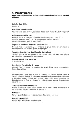 6. Perseverança
Cory Aquino perseverou e foi triunfante numa revolução da paz em
Filipinas



Leia Na Sua Bíblia
Daniel 10

Um Verso Para Decorar
"Sujeitai-vos, pois, a Deus, resisti ao diabo, e ele fugirá de vós." Tiago 4:7

Depois Falar Sobre Isto
Em Atos 16:6-10 O Espírito Santo deteve a Paulo, em 1 Tess 2:18
Satanás o deteve, em 1 Cor. 16:12 Apolo não estava disposto.
Como podes saber quem é que o detém?

Algo Para Ser Feito Antes Da Próxima Vez
Procura dois novos crentes, não importa a igreja. Visite-os, anime-os a
serem sempre fies perante qualquer oposição.

Trabalho Escrito Para Qualificação Do Diploma
Satanás deteve um soldado experiente como Paulo. Escreva uma página
para explicar o que pode ter acontecido.

Meditar Sobre Este Versículo
1 Pedro 5:6-11

Um Minuto Para Mudar O Mundo
Oremos pela Jordânia - 4,000,000 do Povo Árabe 94% Muçulmanos,
7,000 Evangélicos.


Você percebeu o que pode acontecer quando uma pessoa resolve seguir a
Jesus? Repentinamente as família se torna experta em religião e discutem
a novidade. Somente basta mencionar o batismo nas águas, ser cheio do
Espírito Santo ou falar em línguas e verás com que rapidez desaparecem
os sorrisos.

1. Alguém Não Está Contente!
Efésios 6:12 disse que a nossa guerra não é contra carne e sangue,só é
para Satanás e suas hostes que se opõem a:

Salvação
Porque quando Satanás perde seu laço, Deus enche teu ser.

Batismo Nas Águas
Porque aqui é cortada a velha natuora.
 