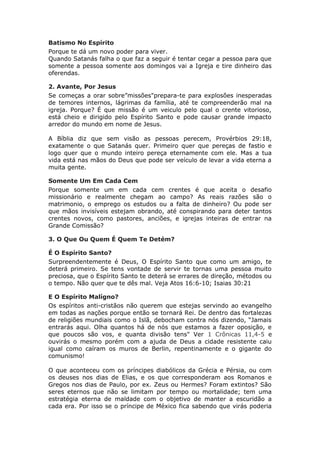 Batismo No Espírito
Porque te dá um novo poder para viver.
Quando Satanás falha o que faz a seguir é tentar cegar a pessoa para que
somente a pessoa somente aos domingos vai a Igreja e tire dinheiro das
oferendas.

2. Avante, Por Jesus
Se começas a orar sobre”missões"prepara-te para explosões inesperadas
de temores internos, lágrimas da família, até te compreenderão mal na
igreja. Porque? É que missão é um veiculo pelo qual o crente vitorioso,
está cheio e dirigido pelo Espírito Santo e pode causar grande impacto
arredor do mundo em nome de Jesus.

A Bíblia diz que sem visão as pessoas perecem, Provérbios 29:18,
exatamente o que Satanás quer. Primeiro quer que pereças de fastio e
logo quer que o mundo inteiro pereça eternamente com ele. Mas a tua
vida está nas mãos do Deus que pode ser veículo de levar a vida eterna a
muita gente.

Somente Um Em Cada Cem
Porque somente um em cada cem crentes é que aceita o desafio
missionário e realmente chegam ao campo? As reais razões são o
matrimonio, o emprego os estudos ou a falta de dinheiro? Ou pode ser
que mãos invisíveis estejam obrando, até conspirando para deter tantos
crentes novos, como pastores, anciões, e igrejas inteiras de entrar na
Grande Comissão?

3. O Que Ou Quem É Quem Te Detém?

É O Espírito Santo?
Surpreendentemente é Deus, O Espírito Santo que como um amigo, te
deterá primeiro. Se tens vontade de servir te tornas uma pessoa muito
preciosa, que o Espírito Santo te deterá se errares de direção, métodos ou
o tempo. Não quer que te dês mal. Veja Atos 16:6-10; Isaias 30:21

E O Espírito Malígno?
Os espíritos anti-cristãos não querem que estejas servindo ao evangelho
em todas as nações porque então se tornará Rei. De dentro das fortalezas
de religiões mundiais como o Islã, debocham contra nós dizendo, “Jamais
entrarás aqui. Olha quantos há de nós que estamos a fazer oposição, e
que poucos são vos, e quanta divisão tens" Ver 1 Crônicas 11,4-5 e
ouvirás o mesmo porém com a ajuda de Deus a cidade resistente caiu
igual como caíram os muros de Berlin, repentinamente e o gigante do
comunismo!

O que aconteceu com os príncipes diabólicos da Grécia e Pérsia, ou com
os deuses nos dias de Elias, e os que corresponderam aos Romanos e
Gregos nos dias de Paulo, por ex. Zeus ou Hermes? Foram extintos? São
seres eternos que não se limitam por tempo ou mortalidade; tem uma
estratégia eterna de maldade com o objetivo de manter a escuridão a
cada era. Por isso se o príncipe de México fica sabendo que virás poderia
 