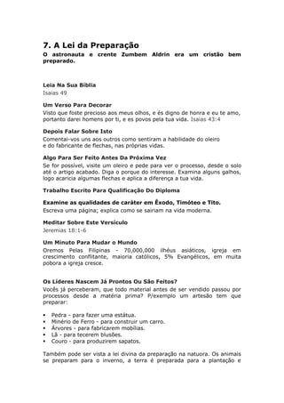 7. A Lei da Preparação
O astronauta e crente Zumbem Aldrin era um cristão bem
preparado.



Leia Na Sua Bíblia
Isaias 49

Um Verso Para Decorar
Visto que foste precioso aos meus olhos, e és digno de honra e eu te amo,
portanto darei homens por ti, e es povos pela tua vida. Isaias 43:4

Depois Falar Sobre Isto
Comentai-vos uns aos outros como sentiram a habilidade do oleiro
e do fabricante de flechas, nas próprias vidas.

Algo Para Ser Feito Antes Da Próxima Vez
Se for possível, visite um oleiro e pede para ver o processo, desde o solo
até o artigo acabado. Diga o porque do interesse. Examina alguns galhos,
logo acaricia algumas flechas e aplica a diferença a tua vida.

Trabalho Escrito Para Qualificação Do Diploma

Examine as qualidades de caráter em Êxodo, Timóteo e Tito.
Escreva uma página; explica como se sairiam na vida moderna.

Meditar Sobre Este Versículo
Jeremias 18:1-6

Um Minuto Para Mudar o Mundo
Oremos Pelas Filipinas - 70,000,000 ilhéus asiáticos, igreja em
crescimento conflitante, maioria católicos, 5% Evangélicos, em muita
pobora a igreja cresce.


Os Líderes Nascem Já Prontos Ou São Feitos?
Vocês já perceberam, que todo material antes de ser vendido passou por
processos desde a matéria prima? P/exemplo um artesão tem que
preparar:

   Pedra - para fazer uma estátua.
   Minério de Ferro - para construir um carro.
   Árvores - para fabricarem mobílias.
   Lã - para tecerem blusões.
   Couro - para produzirem sapatos.

Também pode ser vista a lei divina da preparação na natuora. Os animais
se preparam para o inverno, a terra é preparada para a plantação e
 