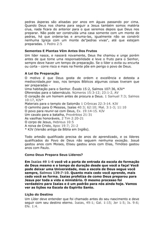 pedras ásperas são alisadas por anos em águas passando por cima.
Quando Deus nos chama para seguir a Jesus também somos matéria
crua, nada ficara do anterior para o que seremos depois que Deus nos
preparar. Não pode ser construída uma casa somente com um monte de
pedras, há que ordena-las e arruma-las, igualmente não se constrói
nenhuma Igreja com um monte de”pedras vivas", até que estejam
preparadas. 1 Pedro 2:5

Sementes E Plantas Vêm Antes Dos Frutos
Um líder nasce, e nascerá novamente, Deus lhe chamou e unge porém
antes de que tome uma responsabilidade e leve o fruto para o Senhor,
sempre deve haver um tempo de preparação. Se o líder o evita ou encurta
ou corta - corre risco e mais na frente põe em perigo o povo de Deus.

A Lei Da Preparação
O motivo é que Deus gosta de ordem e excelência e detesta a
mediocridade,por isso, nos tempos Bíblicos algumas coisas tiveram que
ser preparadas -
Uma habitação para o Senhor. Êxodo 15:2, Salmos 107:36, KJV*
Oferendas para o tabernáculo. Números 15:3-12; 23:1-2, AV
O coração de um homem antes de procura a Deus. 1 Samuel 7:3; Salmos
10:17, KJV*
Materiais para o templo de Salomão 1 Crônicas 22:3-14. KJV
O caminho para O Messias, Isaías 40:3; 62:10; Mat. 3:1-3; 11:10
O povo para reunir-se com Deus, Ex. 19:14-15. KJV
Um cavalo para a batalha, Provérbios 21:31
As vasilhas honoráveis, 2 Tim 2:20-21
O corpo de Jesus, Hebreus 10:5
A noiva de Cristo, Apoc 19:7; 21:2
* KJV (Versão antiga da Bíblia em Inglês).

Todo artesão qualificado precisa de anos de aprendizado, e os líderes
qualificados do Povo de Deus não seguem nenhuma exceção. Josué
gastou anos com Moises, Eliseu gastou anos com Elias, Timóteo gastou
anos com Paulo.

Como Deus Prepara Seus Líderes?

Em Isaías 49 1-6 você vê a porta de entrada da escola de formação
de Deus mesmo e o tempo de duração desde que você a faça! Você
pode deixar uma Universidade, mas a escola de Deus segue você
sempre, Salmos 139:7-10. Quanto mais cedo você aprende, mais
cedo você se forma. Isaias profetiza de como Deus preparou para
Jesus por toda a vida e ministério. O mesmo processo foi
verdadeiro para Isaias e é um padrão para nós ainda hoje. Vamos
ver as lições na Escola do Espírito Santo.

Lição do Destino
Um Líder deve entender que foi chamado antes do seu nascimento e deve
seguir com seu destino eterno. Isaias, 49:1; Gal. 1:15; Jer 1:5; Is. 9:6;
Efe. 1:4.
 