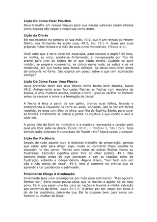 Lição De Como Falar Positivo
Deus trabalha em nossas línguas para que nossas palavras saiam afiadas
como espada não cegas e negativas como antes.

Lição da Olaria
Ele nos esconde na sombra de sua mão, 49:2, que é um retrato do Mestre
Oleiro, nos formando da argila crua, 49:2, Jer. 18:1-4. Jesus usa suas
próprias mãos feridas e a mão do seus cinco ministérios, Efésios 4:11.

Você sabe que a terra deve ser escavada, para separar a argila? Se lava,
se molha, se soca, aperta-se fortemente, é transpassada por fios de
arame para tirar as bolhas de ar que estão dentro. Quando se quer
moldar, se prepara novamente, se coloca numa roda, se estica e se vá
moldando, até que tenha uma forma definida. Se deixa endurecer antes
de coloca-la no forno. Isto explica um pouco sobre o que tem acontecido
contigo?

Lição De Como Fazer Uma Flecha
Deus pretende fazer dos seus líderes como flecha bem afiadas, Isaias
49:2. Antigamente eram fabricadas flechas as flechas com madeira de
Acácia, é uma madeira áspera, nodosa e torta, igual ao caráter do homem
antes de receber o amor e a formação de Jesus!

A flecha é feita a partir de um galho, tirando suas folhas, lixando e
endireitando-a cravando na terra ou areia, afinando, isto se faz em forma
repetida, se unge com óleo de oliva, que fala do Espírito Santo, para curar
as feridas. Finalmente se coloca a ponta. O objetivo é que acerte o alvo a
cada vez.

A ponta fala do Dom do ministério e a madeira representa o caráter pelo
qual um líder sobe ou desce, Êxodo 18:21, 1 Timóteo 3, Tito 1:5-9. Tens
sentido quão doloroso é o processo de ficares reto? Agora sabes o porque!

Lição Em Paciência
Depois de todo aquele duro e doloroso trabalho de preparação, pensas
que estas apto para dirigir algo, muito ao contrário! Deus escolhe te
esconder no seu porta- flechas com todas as outras flechas novas ou
frustradas. Esconder significa estar fora do olhar público. 49:2. Não
demora muito antes de que comecem a sair as reações ruins de
frustração, rebelião e independência. Alguns dizem, “tem tudo sido em
vão e não serviu de nada", 49:4, mas é somente na prática que se
aprende a ter paci6encia e submissão.

Finalmente Chega A Graduação
Finalmente tens uma recompensa por tudo esse sofrimento. ”Mas agora"o
Senhor diz," Seria muita pouca coisa que te mande a ajudar só ao meu
povo. Farei que sejas uma luz para as nações e levarás a minha salvação
aos extremos da terra. Isaias 49:5-6. O preço por ser usado por Deus é
do de ter paciência, deixando que Ele te prepare bem para seres um
homem ou mulher de Deus
 