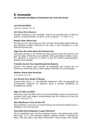 8. Avançado
As Jumentas Perdidas te Conduziram Ao Trono De Israel



Leia Na Sua Bíblia
1Samuel capítulo 9 e 10

Um Verso Para Decorar
Ninguém despreze a tua mocidade, mas sê um exemplo para os fiéis na
palavra, no procedimento, no amor, na fé, na puora. 1 Timóteo 4:12

Depois Falar Sobre Isto
Em alguma vez você já deu um fora, por falar demasiado inapropriado ou
para pessoas erradas. Comente um ao outro, o que aconteceu, e o que
farás da próxima vez.

Algo Para Ser Feito Antes Da Próxima Vez
Você esta servindo a um homem de Deus quem te guia? Da próxima vez
que lhe vejas, afirma-lhe a tua lealdade, fale quão disposto estas a servi-
lhe, dedica-te a cuidar-lhe e invite-o a que te ministre profeticamente,
quando assim desejar.

Trabalho Escrito Para Qualificação Do Diploma
Escreve uma página para explicar as qualidades que buscas em um
homem ou mulher de Deus a quem possas submeter-te com felicidade.

Meditar Sobre Este Versículo
1 Corintios 6:12-13

Um Minuto Para Mudar O Mundo
Oremos Pela China - 1, 215,000,000 habitantes, 20% da população há
avivamentos massivos em algumas áreas e grande resistência ao
evangelho em outras.


Algo Te Falta na Vida?
Para Saul o que lhe faltou foram os burros perdidos, porém ao procura-los
começou Saul uma viagem surpreendente que lhe conduziu ao trono de
Israel. 1 Samuel 9:3

Saul Obedeceu A Voz Do Seu Pai
Saul conheceu a sua voz e na mesma forma nos devemos também ouvir e
obedecer a voz do nosso Pai.

Você Não Está Chegando A Lugar Nenhum?
Até em obediência Saul não fez progresso algum, e ele estava para voltar
para casa. 9:4-5. Isto acontece quando a pessoa recebe o chamado de
Deus, mas não sabe o que fazer. Felizmente o servo soube como chegar
 