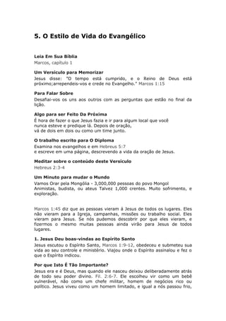 5. O Estilo de Vida do Evangélico


Leia Em Sua Bíblia
Marcos, capítulo 1

Um Versículo para Memorizar
Jesus disse: ”O tempo está cumprido, e o Reino de Deus está
próximo;arrependeis-vos e crede no Evangelho." Marcos 1:15

Para Falar Sobre
Desafiai-vos os uns aos outros com as perguntas que estão no final da
lição.

Algo para ser Feito Da Próxima
É hora de fazer o que Jesus fazia e ir para algum local que você
nunca esteve e predique lá. Depois de oração,
vá de dois em dois ou como um time junto.

O trabalho escrito para O Diploma
Examina nos evangelhos e em Hebreus 5:7
e escreve em uma página, descrevendo a vida da oração de Jesus.

Meditar sobre o conteúdo deste Versículo
Hebreus 2:3-4

Um Minuto para mudar o Mundo
Vamos Orar pela Mongólia - 3,000,000 pessoas do povo Mongol
Animistas, budista, ou ateus Talvez 1,000 crentes. Muito sofrimento, e
exploração.


Marcos 1:45 diz que as pessoas vieram á Jesus de todos os lugares. Eles
não vieram para a Igreja, campanhas, missões ou trabalho social. Eles
vieram para Jesus. Se nós pudemos descobrir por que eles vieram, e
fizermos o mesmo muitas pessoas ainda virão para Jesus de todos
lugares.

1. Jesus Deu boas-vindas ao Espírito Santo
Jesus escutou o Espírito Santo, Marcos 1:9-12, obedeceu e submeteu sua
vida ao seu controle e ministério. Viajou onde o Espírito assinalou e fez o
que o Espírito indicou.

Por que Isto É Tão Importante?
Jesus era e é Deus, mas quando ele nasceu deixou deliberadamente atrás
de todo seu poder divino. Fil. 2:6-7. Ele escolheu vir como um bebê
vulnerável, não como um chefe militar, homem de negócios rico ou
político. Jesus viveu como um homem limitado, e igual a nós passou frio,
 
