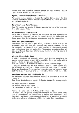 muitos anos em realizá-lo. Sempre lembre do teu chamado, isto te
confortará em tempos difíceis. Jeremias 1:5.

Agora Abrace Os Procedimentos De Deus
Aprenderás muitas coisas na Escola do Espírito Santo, porém há três
temas que são fundamentais no desenvolvimento do teu futuro. 1 Samuel
10:2-6; Romanos 6:3-8.

Tens Que Morrer Para Ti mesmo
Saul foi enviado ao túmulo de Raquel que fala da morte tão essencial,
João 12:24, Lucas 9:23.

Tens Que Mudar Internamente
Então Saul foi enviado ao carvalho de Tabor que é o local legendário da
transfiguração de Cristo. Este fala das mudanças internas provocadas por
Deus. Note a lição de humildade e a vontade de aprender no caminho.

Nova Vida De Ressurreição
Finalmente Saul foi enviado para Gibea, a colina de Deus. que fala da
ascensão a uma nova vida. Saul retornou uma pessoa diferente 10,6. Ali
ele encontrou companheiros e um lugar onde pode expressar seus dons
espirituais, porem note que os inimigos Filisteus estavam esperando-o ali,
porque ainda que Deus quis afirmar o seu chamado, o inimigo estava lá
para disputa-lo.

Viva na Sabedoria De Deus
A sabedoria significa ter paciência. Foi dito para Saul que aguarda-se ate
que”se cumpram estes sinais." 10:7; Provérbios 8:12. Até então cuida a
quem você diga e o que você diz, 10:15.
José em Gênesis 36:6-9 acabou mal por ter falado antes de tempo.
O que teria acontecido a Maria se houvesse contado a todos o que o anjo
lhe havia dito? Ao invés ela foi a uma pessoa que entenderia. Lc 1:26-45.
Deixa que Deus te confirme espiritual e naturalmente teu chamado antes
de tratar de dirigir ou envolver a qualquer outro. 1Sam. 10:20-23; 11:15.

Jamais Faça O Que Saul Fez Mais tarde!
Ter sabedoria significa que aprendes na história. Saul caiu e jamais se
recuperou.
Saul deixou de obedecer ao homem de Deus e logo perdeu a sua amizade.

Ele tomou provisão de homens.
Ele recebeu direção de homens.
Ele viveu na carne e não no Espírito.

Perdeu a sua unção e o seu destino. Ver 1 Samuel 13-16.
Deus deu a ele um grande começo de ministério. Ele soube o que fazer,
mas se tornou orgulhoso, confiante em si mesmo e fez tudo ao contrário
da maneira que Deus lhe ensinara quando jovem. Tristemente, se tornou
endemoninhado e se suicidou na solidão, derrotado. Davi o substituiu.
 