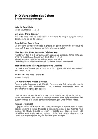 9. O Verdadeiro des Jejum
É jejum ou desjejum hoje?



Leia Na Sua Bíblia
Isaias 58, Mateus 6:16-18

Um Verso Para Decorar
Mas esta casta não se expele senão por meio de oração e jejum Mateus
17:21, (nota ao pé da página).

Depois Falar Sobre Isto
De que jeito pode ser iniciada a prática do jejum escolhido por Deus no
teu país? O que mais deveria ser feito alem da oração?

Algo Para Ser Feito Antes Da Próxima Vez
Meditar em Joel 1 e 2 para descobrir a causa da ameaça. Reflita linha por
linha no conselho do Senhor em 1:13-14,e 2:12-17.
Visualiza na tua mente a semelhança com a prática.
Deverias passar algo semelhante? Como ele deveria acontecer?

Trabalho Escrito Para Qualificação Do Diploma
Escreva a história do que aconteceu após o jejum que está mencionado
em 2 Cron. 20:3

Meditar Sobre Este Versículo
Mateus 6:16-18

Um Minuto Para Mudar o Mundo
Oremos pela Espanha - 40,000,00 Europeus do Sul, antecedentes de
perseguições. 1% Protestantes, 27% Católicos praticantes, 60% de
crescimento da igreja por ciganos!


Embora este estudo focalize o que Deus chama de jejum escolhido, o
jejum verdadeiro, nós vamos a começar olhando para o jejum normal, isto
é, sem comida e as vezes sem água também, por uma simples razão.

Porque jejuamos?
O jejum serve para avisar ao corpo, estomago e apetite que o nosso
espírito domina a vida,e trocando o tempo de comer é que ficamos mais
íntimos de Deus. Quando o jejum é pedido por Deus o jejum trás
benefícios espirituais extras, Mateus 17:21. Há muitos doutores que
reconhecem que o jejum regular faz bem para o corpo.
 
