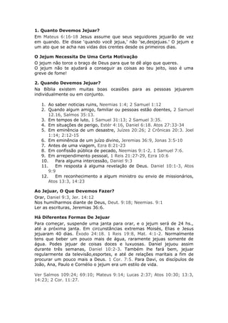 1. Quanto Devemos Jejuar?
Em Mateus 6:16-18 Jesus assume que seus seguidores jejuarão de vez
em quando. Ele disse ‘quando você jejua,’ não ‘se,desjejuas.’ O jejum e
um ato que se acha nas vidas dos crentes desde os primeiros dias.

O Jejum Necessita De Uma Certa Motivação
O jejum não torce o braço de Deus para que te dê algo que queres.
O jejum não te ajudará a conseguir as coisas ao teu jeito, isso é uma
greve de fome!

2. Quando Devemos Jejuar?
Na Bíblia existem muitas boas ocasiões para as pessoas jejuarem
individualmente ou em conjunto.

   1. Ao saber noticias ruins, Neemias 1:4; 2 Samuel 1:12
   2. Quando algum amigo, familiar ou pessoas estão doentes, 2 Samuel
       12.16, Salmos 35:13.
   3. Em tempos de luto, 1 Samuel 31:13; 2 Samuel 3:35.
   4. Em situações de perigo, Estér 4:16, Daniel 6:18. Atos 27:33-34
   5. Em eminência de um desastre, Juízes 20:26; 2 Crônicas 20:3. Joel
       1:14; 2:12-15
   6. Em eminência de um juízo divino, Jeremias 36:9, Jonas 3:5-10
   7. Antes de uma viagem, Ezra 8:21-23
   8. Em confissão pública de pecado, Neemias 9:1-2, 1 Samuel 7:6.
   9. Em arrependimento pessoal, 1 Reis 21:27-29, Ezra 10:6
   10.    Para alguma intercessão, Daniel 9:3
   11.    Em resposta á alguma revelação de Deus. Daniel 10:1-3, Atos
       9:9
   12.    Em reconhecimento a algum ministro ou envio de missionários,
       Atos 13:3, 14:23

Ao Jejuar, O Que Devemos Fazer?
Orar, Daniel 9:3, Jer. 14:12
Nos humilharmos diante de Deus, Deut. 9:18; Neemias. 9:1
Ler as escrituras, Jeremias 36:6.

Há Diferentes Formas De Jejuar
Para começar, suspende uma janta para orar, e o jejum será de 24 hs.,
até a próxima janta. Em circunstâncias extremas Moisés, Elias e Jesus
jejuaram 40 dias. Êxodo 24:18. 1 Reis 19:8, Mat. 4:1-2. Normalmente
tens que beber um pouco mais de água, raramente jejuas somente de
água. Podes jejuar de coisas doces e luxuosas. Daniel jejuou assim
durante três semanas, Daniel 10:2-3. Também lhe fará bem, jejuar
regularmente da televisão,esportes, e até de relações maritais a fim de
procurar um pouco mais a Deus. 1 Cor. 7:5. Para Davi, os discípulos de
João, Ana, Paulo e Cornélio o jejum era um estilo de vida.

Ver Salmos 109:24; 69:10; Mateus 9:14; Lucas 2:37; Atos 10:30; 13:3,
14:23; 2 Cor. 11:27.
 