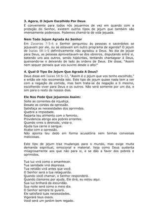 3. Agora, O Jejum Escolhido Por Deus
É conveniente para todos nós jejuarmos de vez em quando com a
proteção do Senhor, existem outros tipos de jejum que também são
imensamente poderosos. Podemos chamá-la de vida jejuada.

Nem Todo Jejum Agrada Ao Senhor
Em Zacarias 7:5-6 o Senhor perguntou ás pessoas e sacerdotes se
jejuavam por ele, ou se estavam em outro programa de agenda? O jejum
de Isaías 58:1-5 definitivamente não agradou a Deus. No dia de jejuar
para Deus, as pessoas aproveitavam-se dos obreiros, disputando entre si,
batendo uns aos outros, sendo hipócritas, tentando chantagear á Deus,
queixando-se e deixando de lado ás ordens de Deus. Ele disse, “Assim
nem sequer penseis que vos ouvirei desde o alto!"

4. Qual O Tipo De Jejum Que Agrada A Deus?
Deus disse em Isaias 58:6-12, “Assim é o jejum que vos tenho escolhido,"
e então ele nós recomenda isto. Este tipo de jejum quase nada tem a ver
com a negação de comida, mas bem trata-se da negação a ti mesmo,
escolhendo viver para Deus e os outros. Não será somente por um dia, e
sim para o resto de nossos dias.

Ele Nos Pede Que jejuemos Assim:
Solte as correntes da injustiça.
Desate as cordas da opressão.
Satisfaça as necessidades dos oprimidos.
Quebre a impiedade.
Reparta teu alimento com o faminto.
Providencia abrigo aos pobres errantes.
Quando vires o desnudo, vista-o.
Ajuda tua carne e sangue.
Acaba com a opressão.
Não aponta teu dedo em forma acusatória nem tenhas conversas
maliciosas.

Este tipo de jejum traz mudanças para o mundo, mas exige muita
demanda espiritual, emocional e material. Veja como Deus sustenta
milagrosamente aos que não para si, e se dão a favor dos pobres e
oprimidos.

Tua luz virá como o amanhecer.
Tua sanidade virá depressa.
Tua retidão virá antes que você.
O Senhor será a tua retaguarda.
Quando você chamar, o Senhor responderá.
Quando clamares por ajuda, Ele dirá, eu estou aqui.
Sua luz brilhará da escuridão.
Sua noite será como o meio dia.
O Senhor sempre te guiará.
Ele satisfará tuas necessidades.
Vigorará teus ossos.
Você será um jardim bem regado.
 