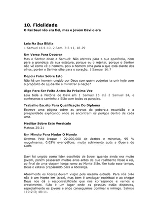 10. Fidelidade
O Rei Saul não era fiel, mas o jovem Davi o era



Leia Na Sua Bíblia
1 Samuel 16:1-13, 2 Sam. 7:8-11, 18-29

Um Verso Para Decorar
Mas o Senhor disse a Samuel: Não atentes para a sua aparência, nem
para a grandeza da sua estatura, porque eu o rejeitei; porque o Senhor
não vê como vê o homem, pois o homem olha para o que está diante dos
olhos, porém o Senhor olha para o coração. 1 Samuel 16:7

Depois Falar Sobre Isto
Não há um homem ungido por Deus com quem poderias te unir hoje com
o propósito de ajuda-lhe a ministrar a nação?

Algo Para Ser Feito Antes Da Próxima Vez
Leia toda a história de Davi em 1 Samuel 16 até 2 Samuel 24, e
conheceras o caminho a Sião com todas as paradas.

Trabalho Escrito Para Qualificação Do Diploma
Escreve uma página sobre as provas da pobora,a escuridão e a
prosperidade explicando onde se encontram os perigos dentro de cada
uma.

Meditar Sobre Este Versículo
Mateus 25:21

Um Minuto Para Mudar O Mundo
Oremos Pelo Iraque - 22,000,000 de Árabes e minorias, 95 %
muçulmanos. 0.03% evangélicos, muito sofrimento após a Guerra do
Golfo


Davi foi ungido como líder escolhido de Israel quando ainda era muito
jovem, porém passaram muitos anos antes de que realmente fosse o rei,
ao final de uma viagem longa rumo ao Monte Sião. Em todo esse tempo,
Deus o estava preparando para a liderança.

Atualmente os líderes devem viajar pela mesma estrada. Para nós Sião
não é um Monte em Israel, mas bem é um;lugar espiritual e ao chegar
Deus nos dá a responsabilidade que nos corresponde e vemos o
crescimento. Sião é um lugar onde as pessoas estão dispostas,
especialmente os jovens e onde conseguimos dominar o inimigo. Salmos
110:2-3; 48:11.
 