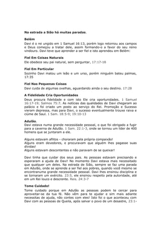 Na estrada a Sião há muitas paradas.

Belém
Davi é o rei ungido em 1 Samuel 16:13, porém logo retornou aos campos
e Deus começou a tratar dele, assim formando-o a favor do seu reino
vindouro. Davi teve que aprender a ser fiel e isto aprendeu em Belém:

Fiel Em Coisas Naturais
Ele obedece seu pai natural, sem perguntar, 17:17-18

Fiel Em Particular
Sozinho Davi matou um leão e um urso, porém ninguém bateu palmas,
17:35

Fiel Nas Pequenas Coisas
Davi cuida de algumas ovelhas, aguardando ainda o seu destino. 17:28

A Fidelidade Cria Oportunidades
Deus procura fidelidade e com isto Ele cria oportunidades. 1 Samuel
16:17-19; Salmos 75:7. As notícias das qualidades de Davi chegaram ao
palácio e foi criado um posto ao serviço do Rei. Promoção e Sucesso
vieram depressa, mas para Davi, o sucesso eventualmente trouxe raiva e
ciúme de Saul. 1 Sam. 18:5-9; 19:10-13

Adulão.
Davi estava numa grande necessidade pessoal, o que foi obrigado a fugir
para a caverna de Adulão. 1 Sam. 22:1-3, onde se tornou um líder de 400
homens que se juntaram a ele.

Alguns estavam aflitos - choraram pela própria compaixão!
Alguns eram devedores, e procuravam que alguém lhes pagasse suas
dívidas!
Alguns estavam descontentes e não paravam de se queixar!

Davi tinha que cuidar dos seus pais. As pessoas estavam precisando e
esperaram a ajuda de Davi! No momento Davi estava mais necessitado
que qualquer um deles. Na estrada de Sião, sempre se faz uma parada
em Adulão, onde se aprende a ser fiel aos pobres, quando você mesmo se
encontranuma grande necessidade pessoal. Davi lhes ensinou disciplina e
se tornaram um exército. 23:5, ele ensinou respeito pela autoridade, até
em um Rei louco e descrente. Reis. 24:3-7

Tome Cuidado!
Tome cuidado porque em Adulão as pessoas podem te cercar para
aproveitar-se da tua fé. Não vêm para te ajudar e sim mais adiante
necessitas de ajuda, não contes com eles! Isto foi o que aconteceu com
Davi com as pessoas de Queila, após salvar o povo de um desastre, 23:1-
 