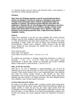 13. Sempre lembre que em Jesus você encontra todo o que precisar, e
não deixe de indicar pessoas para Ele.

Ziclague

Davi vivia em Ziclague quando a sua fé na promessa de Deus,
ainda era insegura. Um dia ao retornar a Ziclague viram que o
inimigo tinha queimado tudo e tinham seqüestrado todas as
esposas e crianças. Os homens bravos falaram para Davi em
matança! 1 Samuel 30:1-6. Em Ziclague Davi aprendeu a ser fiel a
Deus em tempos de perda de fé, família e amigos. Porém neste
ponto mais baixo Davi”se encorajou com o Senhor", algo que
produziu uma mudança grande nele, e logo Deus lhes ajudou a
resgatar a todos.

Hebron
Agora Davi aprendeu a ser fiel em suas relações com outros homens
ungidos, que já eram soldados experimentados e maturos. 1 Cron. 11 e
12. Eles reconheceram que Deus havia ungido Davi e que lhe havia dado
autoridade e visão, assim ao invés de seguir suas próprias carreiras
ou”ministérios", vieram com o objetivo a fazer de Davi o Rei de toda
Israel. Depois do que aconteceu em Adulão Davi fez a cada um três
perguntas sérias:

Tens vindo em paz?
Tens vindo a me ajudar?
Tens vindo a te unires a mim? 1 Crônicas 12:17-18
•
Na medida que aumentou a unidade, igualmente aumentou a unção e a
provisão. 1 Crôn. 11:3; 12:39-40. Sete anos mais tarde, juntos
conquistaram o Monte sião, tiraram os Jebusitas que tinham zombado
deles e instauraram o reino de Deus, 2 Samuel 5:6-12.

Sião, O Fim Da Jornada
Sião têm a ver com a fidelidade e responsabilidade, que se leva da
maneira que se vê a vida de Cristo; em amor e sem dominar ou manipular
ninguém. Davi soube conduzir bem a sua responsabilidade, não obstante
seu reino lhe trouxe muitas provas e não sempre se saiu bem:
Transportou mal a arca de Deus e um homem morreu. Pecou muito com
Betsevá, que seu marido e um bebê morreram. Seu filho Absalão liderou
uma rebelião, e ele e muitos outros morreram.

A Prova Mais Dura De Todas
Na viajem a tua Sião, poderás sofrer a pobora, porém ainda andas bem,
porque andas perto de Jesus. Quem sabe sentes frustração da solidão da
viajem porém a razão de que faz por Jesus igual andas bem em
humildade e não em arrogância. Em Sião espera a cada líder a prova mais
dura de todas, e muitos falham. E em Sião há prosperidade e elogio e por
incrível que pareça, por causa daqueles líderes se esquecem de Jesus e
caem.
 