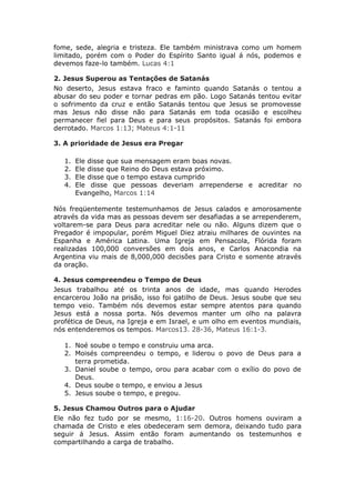 fome, sede, alegria e tristeza. Ele também ministrava como um homem
limitado, porém com o Poder do Espírito Santo igual á nós, podemos e
devemos faze-lo também. Lucas 4:1

2. Jesus Superou as Tentações de Satanás
No deserto, Jesus estava fraco e faminto quando Satanás o tentou a
abusar do seu poder e tornar pedras em pão. Logo Satanás tentou evitar
o sofrimento da cruz e então Satanás tentou que Jesus se promovesse
mas Jesus não disse não para Satanás em toda ocasião e escolheu
permanecer fiel para Deus e para seus propósitos. Satanás foi embora
derrotado. Marcos 1:13; Mateus 4:1-11

3. A prioridade de Jesus era Pregar

   1.   Ele disse que sua mensagem eram boas novas.
   2.   Ele disse que Reino do Deus estava próximo.
   3.   Ele disse que o tempo estava cumprido
   4.   Ele disse que pessoas deveriam arrependerse e acreditar no
        Evangelho, Marcos 1:14

Nós freqüentemente testemunhamos de Jesus calados e amorosamente
através da vida mas as pessoas devem ser desafiadas a se arrependerem,
voltarem-se para Deus para acreditar nele ou não. Alguns dizem que o
Pregador é impopular, porém Miguel Diez atraiu milhares de ouvintes na
Espanha e América Latina. Uma Igreja em Pensacola, Flórida foram
realizadas 100,000 conversões em dois anos, e Carlos Anacondia na
Argentina viu mais de 8,000,000 decisões para Cristo e somente através
da oração.

4. Jesus compreendeu o Tempo de Deus
Jesus trabalhou até os trinta anos de idade, mas quando Herodes
encarcerou João na prisão, isso foi gatilho de Deus. Jesus soube que seu
tempo veio. Também nós devemos estar sempre atentos para quando
Jesus está a nossa porta. Nós devemos manter um olho na palavra
profética de Deus, na Igreja e em Israel, e um olho em eventos mundiais,
nós entenderemos os tempos. Marcos13. 28-36, Mateus 16:1-3.

   1. Noé soube o tempo e construiu uma arca.
   2. Moisés compreendeu o tempo, e liderou o povo de Deus para a
      terra prometida.
   3. Daniel soube o tempo, orou para acabar com o exílio do povo de
      Deus.
   4. Deus soube o tempo, e enviou a Jesus
   5. Jesus soube o tempo, e pregou.

5. Jesus Chamou Outros para o Ajudar
Ele não fez tudo por se mesmo, 1:16-20. Outros homens ouviram a
chamada de Cristo e eles obedeceram sem demora, deixando tudo para
seguir á Jesus. Assim então foram aumentando os testemunhos e
compartilhando a carga de trabalho.
 