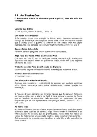 11. As Tentações
O Presidente Nixon foi chamado para suportar, mas ele caiu em
tentação



Leia Na Sua Bíblia
1 Tim. 6:3-21, Daniel 4:28-37, 1 Reis 19.

Um Verso Para Decorar
Sofre comigo como bom soldado de Cristo Jesus. Nenhum soldado em
serviço se embaraça com negócios desta vida, a fim de agradar aquele
que o alistou para a guerra. E também se um atleta lutar nos jogos
públicos,não será coroado se não lutar legitimamente. 2 Timóteo 2:3-5

Depois Falar Sobre Isto
Formem pares e pergunte um ao outro sobre integridade.

Algo Para Ser Feito Antes Da Próxima Vez
Que cada um tire do seu lar qualquer revista, ou publicação inadequada
algo que não deveria estar ali queime-os todos juntos em culto especial
em nome de Jesus

Trabalho escrito Para Qualificação Do Diploma
Escreve uma página confessando como as tentações podem te afetar.

Meditar Sobre Este Versículo
2 Timóteo 2:20-21

Um Minuto Para Mudar O Mundo
Oremos pela Inglaterra - 46,000,000 de pessoas em declínio espiritual
sério. Muita esperança para outra revivificação, muitas Igrejas em
renovação.


O Plano de Deus é sempre o de levantar líderes que lhe serviam fielmente
por toda a vida, mas o plano de Satã é para golpear o pastor de forma
que as ovelhas se dispersem. Não devemos ser ignorantes de seus
esquemas que se nos apresentam com perigos assim, Zacarias 13:7, 2
Cor. 2:11.

As Tentações
No deserto Satanás tentou a Jesus a que abusasse da sua posição e poder
espiritual para supri-se de comida, logo tentou evitar o sofrimento e ao
final Satanás lhe sugeriu que se promovesse. Jesus disse não todas as
vezes! Se hoje tomas uma decisão positiva, pode te salvar mais adiante.
Outro conjunto de tentações que desafiam a cada líder e são as mulheres,
fama e ouro.
 