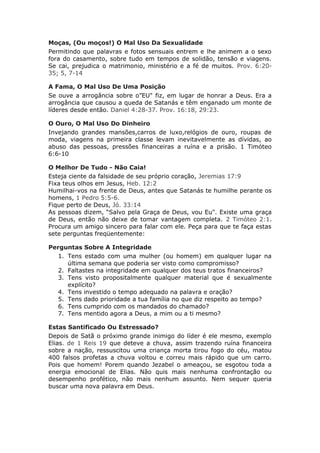 Moças, (Ou moços!) O Mal Uso Da Sexualidade
Permitindo que palavras e fotos sensuais entrem e lhe animem a o sexo
fora do casamento, sobre tudo em tempos de solidão, tensão e viagens.
Se cai, prejudica o matrimonio, ministério e a fé de muitos. Prov. 6:20-
35; 5, 7-14

A Fama, O Mal Uso De Uma Posição
Se ouve a arrogância sobre o”EU" fiz, em lugar de honrar a Deus. Era a
arrogância que causou a queda de Satanás e têm enganado um monte de
líderes desde então. Daniel 4:28-37. Prov. 16:18, 29:23.

O Ouro, O Mal Uso Do Dinheiro
Invejando grandes mansões,carros de luxo,relógios de ouro, roupas de
moda, viagens na primeira classe levam inevitavelmente as dívidas, ao
abuso das pessoas, pressões financeiras a ruína e a prisão. 1 Timóteo
6:6-10

O Melhor De Tudo - Não Caia!
Esteja ciente da falsidade de seu próprio coração, Jeremias 17:9
Fixa teus olhos em Jesus, Heb. 12:2
Humilhai-vos na frente de Deus, antes que Satanás te humilhe perante os
homens, 1 Pedro 5:5-6.
Fique perto de Deus, Jó. 33:14
As pessoas dizem, “Salvo pela Graça de Deus, vou Eu". Existe uma graça
de Deus, então não deixe de tomar vantagem completa. 2 Timóteo 2:1.
Procura um amigo sincero para falar com ele. Peça para que te faça estas
sete perguntas freqüentemente:

Perguntas Sobre A Integridade
  1. Tens estado com uma mulher (ou homem) em qualquer lugar na
     última semana que poderia ser visto como compromisso?
  2. Faltastes na integridade em qualquer dos teus tratos financeiros?
  3. Tens visto propositalmente qualquer material que é sexualmente
     explícito?
  4. Tens investido o tempo adequado na palavra e oração?
  5. Tens dado prioridade a tua família no que diz respeito ao tempo?
  6. Tens cumprido com os mandados do chamado?
  7. Tens mentido agora a Deus, a mim ou a ti mesmo?

Estas Santificado Ou Estressado?
Depois de Satã o próximo grande inimigo do líder é ele mesmo, exemplo
Elias. de 1 Reis 19 que deteve a chuva, assim trazendo ruína financeira
sobre a nação, ressuscitou uma criança morta tirou fogo do céu, matou
400 falsos profetas a chuva voltou e correu mais rápido que um carro.
Pois que homem! Porem quando Jezabel o ameaçou, se esgotou toda a
energia emocional de Elias. Não quis mais nenhuma confrontação ou
desempenho profético, não mais nenhum assunto. Nem sequer queria
buscar uma nova palavra em Deus.
 