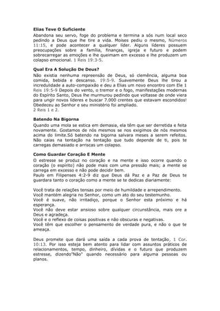 Elias Teve O Suficiente
Abandona seu servo, foge do problema e termina a sós num local seco
pedindo a Deus que lhe tire a vida. Moises pediu o mesmo, Números
11:15, e pode acontecer a qualquer líder. Alguns líderes possuem
preocupações sobre a família, finanças, igreja e futuro e podem
sobrecarregar as emoções e lhe queimam em excesso e lhe produzem um
colapso emocional. 1 Reis 19:3-5.

Qual Era A Solução De Deus?
Não existia nenhuma repreensão de Deus, só clemência, alguma boa
comida, bebida e descanso. 19:5-9. Suavemente Deus lhe tirou a
incredulidade a auto-compaixão e deu a Elias um novo encontro com Ele 1
Reis 19:5-9 Depois do vento, o tremor e o fogo, manifestações modernas
do Espírito Santo, Deus lhe murmurou pedindo que voltasse de onde viera
para ungir novos líderes e buscar 7.000 crentes que estavam escondidos!
Obedeceu ao Senhor e seu ministério foi ampliado.
2 Reis 1 e 2.

Batendo Na Bigorna
Quando uma mola se estica em demasia, ela têm que ser derretida e feita
novamente. Gostamos de nós mesmos se nos exigimos de nós mesmos
acima do limite.Só batendo na bigorna salvara meses a serem refeitos.
Não caias na tentação na tentação que tudo depende de ti, pois te
carregas demasiado e arriscas um colapso.

Como Guardar Coração E Mente
O estresse se produz no coração e na mente e isso ocorre quando o
coração (o espírito) não pode mais com uma pressão mais; a mente se
carrega em excesso e não pode decidir bem.
Paulo em Filipenses 4:2-9 diz que Deus dá Paz e a Paz de Deus te
guardara tanto o coração como a mente se te dedicas diariamente:

Você trata de relações tensas por meio de humildade e arrependimento.
Você mantém alegria no Senhor, como um ato do seu testemunho.
Você é suave, não irritadiço, porque o Senhor esta próximo e há
esperança.
Você não deve estar ansioso sobre qualquer circunstância, mais ore a
Deus e agradeça.
Você e o reflexo de coisas positivas e não obscuras e negativas.
Você têm que escolher o pensamento de verdade pura, e não o que te
ameaça.

Deus promete que dará uma saída a cada prova de tentação, 1 Cor.
10:13. Por isso esteja bem atento para lidar com assuntos práticos de
relacionamentos, tempo, dinheiro, dívidas e o futuro que produzem
estresse, dizendo”Não" quando necessário para alguma pessoas ou
planos.
 