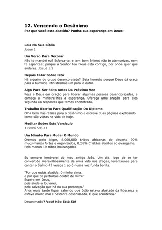 12. Vencendo o Desânimo
Por que você esta abatido? Ponha sua esperança em Deus!



Leia Na Sua Bíblia
Josué 1

Um Verso Para Decorar
Não to mandei eu? Esforça-te, e tem bom ânimo; não te atemorizes, nem
te espantes; porque o Senhor teu Deus está contigo, por onde quer que
andares. Josué 1:9

Depois Falar Sobre Isto
Há alguém do grupo desencorajado? Seja honesto porque Deus dá graça
para o humilde. Ministramos um para o outro.

Algo Para Ser Feito Antes Da Próxima Vez
Peça a Deus em oração para liderar algumas pessoas desencorajadas, e
começa a ministra-lhes a esperança. Ofereça uma oração para eles
segundo as respostas que temos encontrado.

Trabalho Escrito Para Qualificação Do Diploma
Olha bem nas razões para o desânimo e escreve duas páginas explicando
como são vistas na vida de hoje.

Meditar Sobre Este Versículo
1 Pedro 5:6-11

Um Minuto Para Mudar O Mundo
Oremos pelo Niger, 8.000,000 tribos africanas do deserto 90%
muçulmanos fortes e organizados, 0.38% Cristãos abertos ao evangelho.
Pelo menos 19 tribos inalcançadas


Eu sempre lembrarei do meu amigo João. Um dia, logo de se ter
convertido maravilhosamente de uma vida nas drogas, levantou-se para
cantar o Salmo 42 versos 1 ao 6 numa voz funda bonita.

"Por que estás abatida, ó minha alma,
e por que te perturbas dentro de mim?
Espera em Deus,
pois ainda o louvarei,
pela salvação que há na sua presença."
Anos mais tarde fiquei sabendo que João estava afastado da liderança e
estava muito mal e bastante desanimado. O que aconteceu?

Desanimado? Você Não Está Só!
 